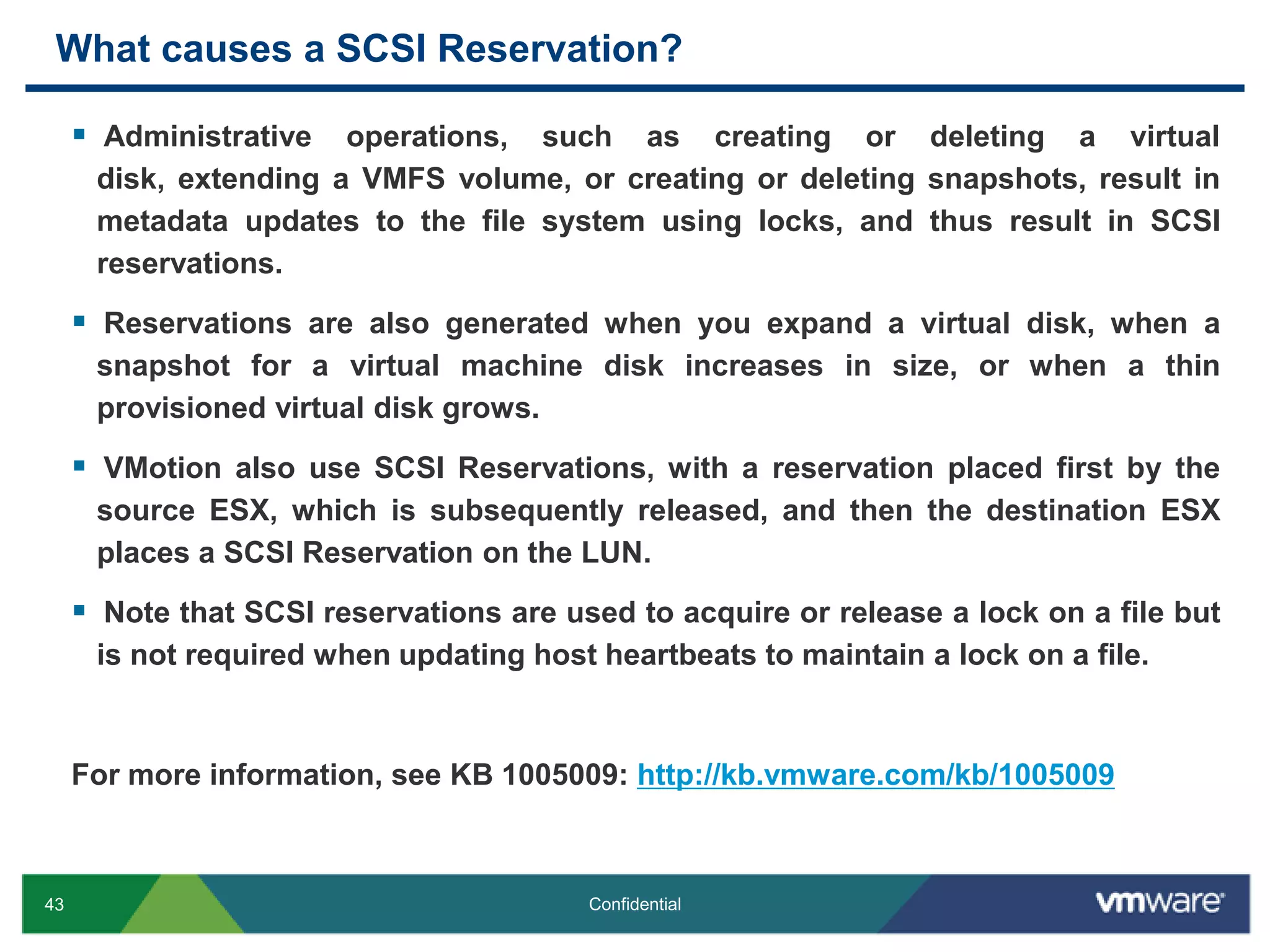 What causes a SCSI Reservation? Administrative operations, such as creating or deleting a virtual disk, extending a VMFS volume, or creating or deleting snapshots, result in metadata updates to the file system using locks, and thus result in SCSI reservations. Reservations are also generated when you expand a virtual disk, when a snapshot for a virtual machine disk increases in size, or when a thin provisioned virtual disk grows. VMotion also use SCSI Reservations, with a reservation placed first by the source ESX, which is subsequently released, and then the destination ESX places a SCSI Reservation on the LUN.Note that SCSI reservations are used to acquire or release a lock on a file but is not required when updating host heartbeats to maintain a lock on a file.For more information, see KB 1005009: http://kb.vmware.com/kb/1005009