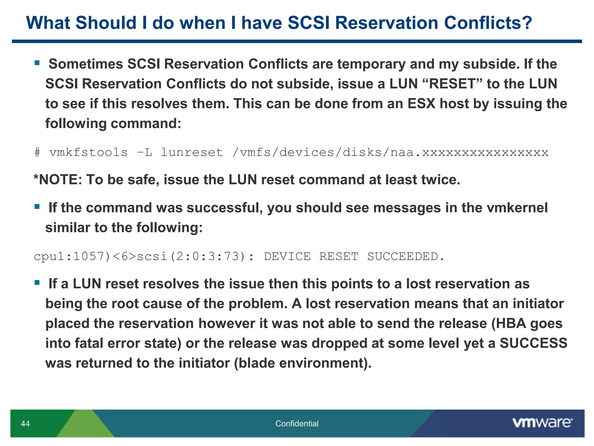What Should I do when I have SCSI Reservation Conflicts? Sometimes SCSI Reservation Conflicts are temporary and my subside. If the SCSI Reservation Conflicts do not subside, issue a LUN “RESET” to the LUN to see if this resolves them. This can be done from an ESX host by issuing the following command:# vmkfstools –L lunreset /vmfs/devices/disks/naa.xxxxxxxxxxxxxxxx*NOTE: To be safe, issue the LUN reset command at least twice.If the command was successful, you should see messages in the vmkernel similar to the following:cpu1:1057)<6>scsi(2:0:3:73): DEVICE RESET SUCCEEDED.If a LUN reset resolves the issue then this points to a lost reservation as being the root cause of the problem. A lost reservation means that an initiator placed the reservation however it was not able to send the release (HBA goes into fatal error state) or the release was dropped at some level yet a SUCCESS was returned to the initiator (blade environment).