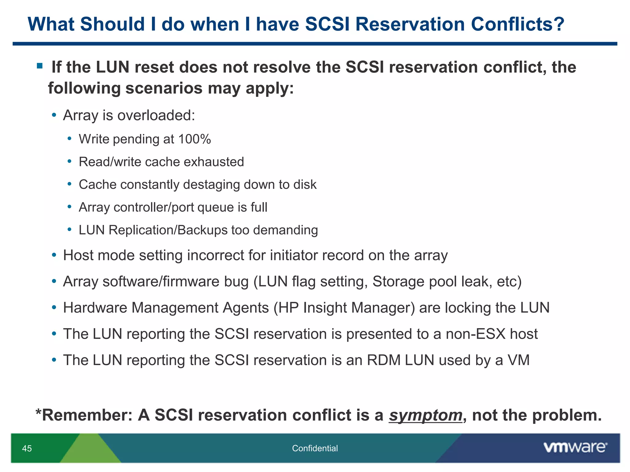 What Should I do when I have SCSI Reservation Conflicts? If the LUN reset does not resolve the SCSI reservation conflict, the following scenarios may apply:Array is overloaded: Write pending at 100%Read/write cache exhaustedCache constantly destaging down to diskArray controller/port queue is fullLUN Replication/Backups too demandingHost mode setting incorrect for initiator record on the arrayArray software/firmware bug (LUN flag setting, Storage pool leak, etc)Hardware Management Agents (HP Insight Manager) are locking the LUNThe LUN reporting the SCSI reservation is presented to a non-ESX hostThe LUN reporting the SCSI reservation is an RDM LUN used by a VM*Remember: A SCSI reservation conflict is a symptom, not the problem.