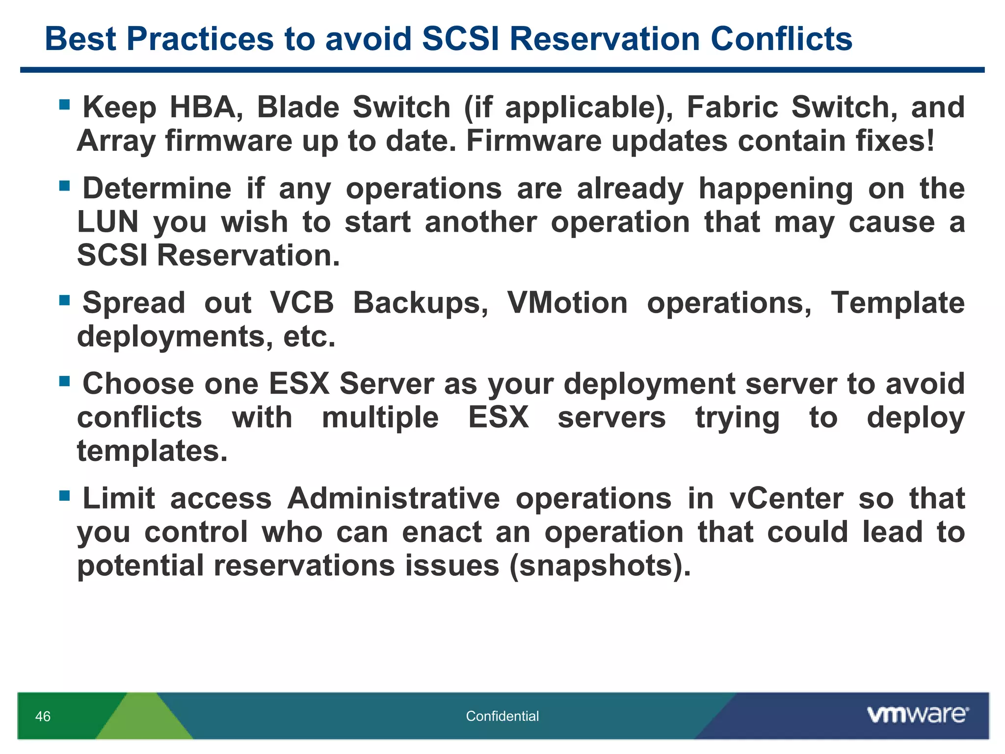 Best Practices to avoid SCSI Reservation ConflictsKeep HBA, Blade Switch (if applicable), Fabric Switch, and Array firmware up to date. Firmware updates contain fixes!Determine if any operations are already happening on the LUN you wish to start another operation that may cause a SCSI Reservation.Spread out VCB Backups, VMotion operations, Template deployments, etc.Choose one ESX Server as your deployment server to avoid conflicts with multiple ESX servers trying to deploy templates.Limit access Administrative operations in vCenter so that you control who can enact an operation that could lead to potential reservations issues (snapshots).