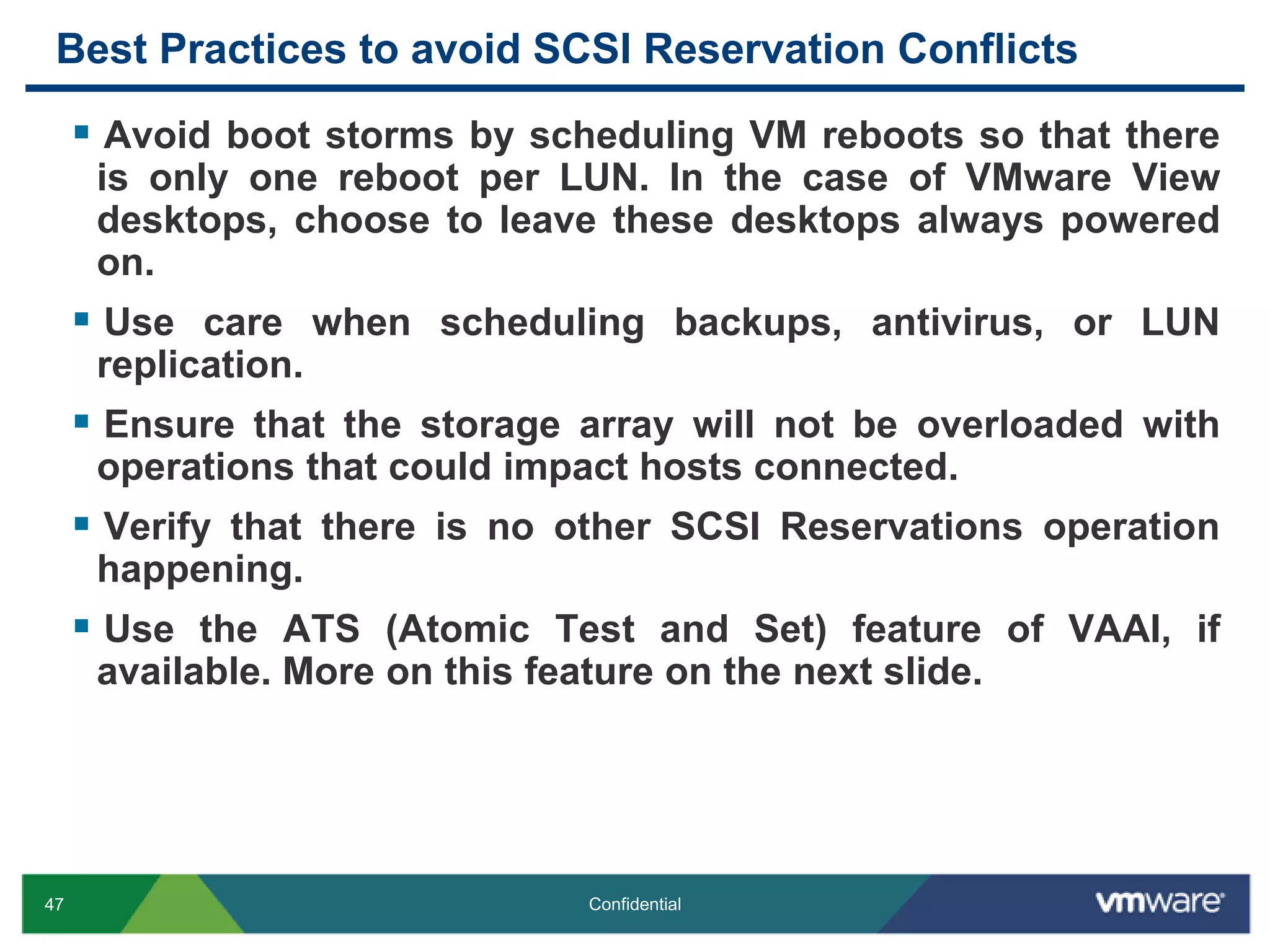 Best Practices to avoid SCSI Reservation ConflictsAvoid boot storms by scheduling VM reboots so that there is only one reboot per LUN. In the case of VMware View desktops, choose to leave these desktops always powered on.Use care when scheduling backups, antivirus, or LUN replication. Ensure that the storage array will not be overloaded with operations that could impact hosts connected.Verify that there is no other SCSI Reservations operation happening.Use the ATS (Atomic Test and Set) feature of VAAI, if available. More on this feature on the next slide.