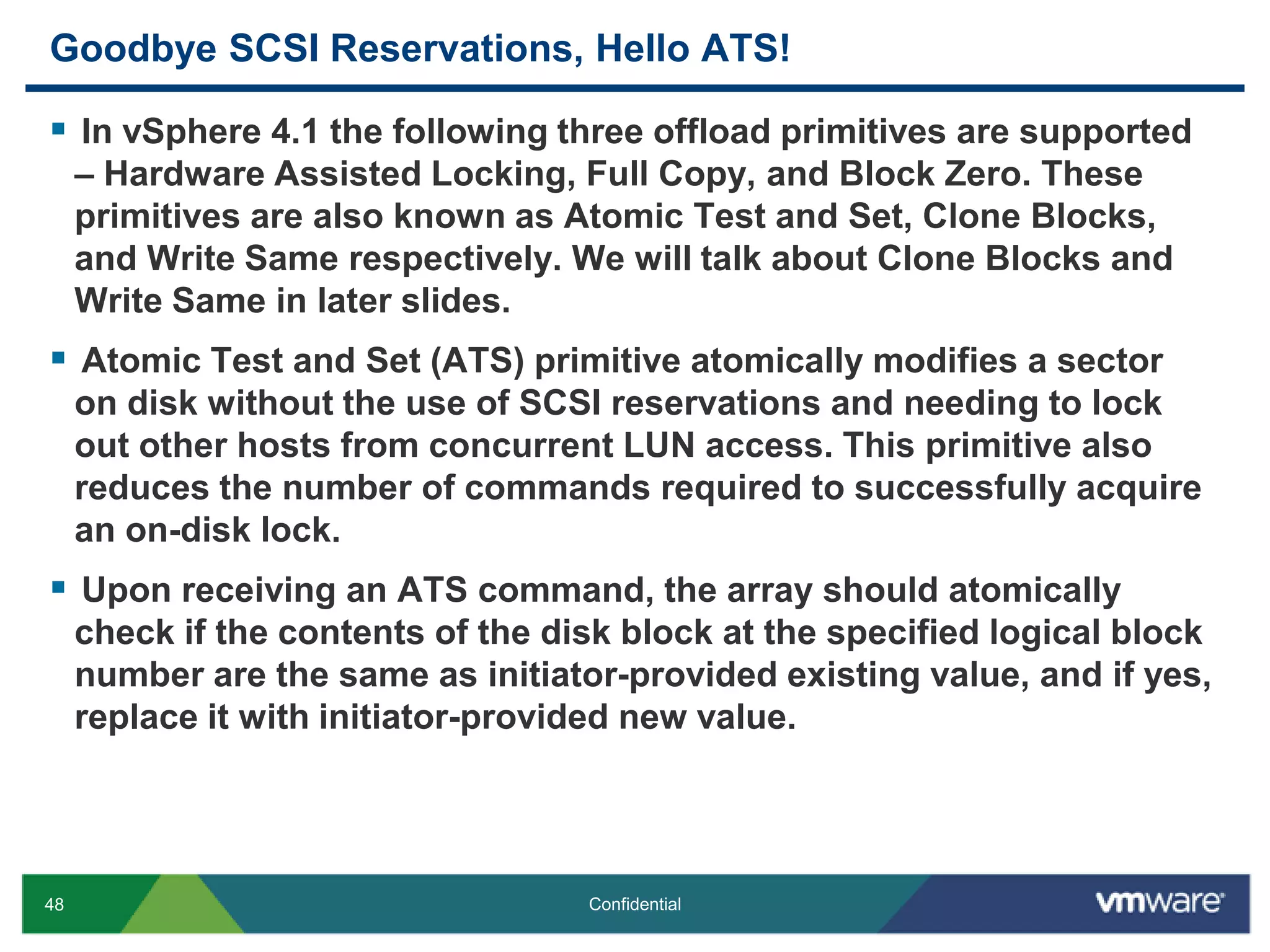 Goodbye SCSI Reservations, Hello ATS!In vSphere 4.1 the following three offload primitives are supported – Hardware Assisted Locking, Full Copy, and Block Zero. These primitives are also known as Atomic Test and Set, Clone Blocks, and Write Same respectively. We will talk about Clone Blocks and Write Same in later slides.Atomic Test and Set (ATS) primitive atomically modifies a sector on disk without the use of SCSI reservations and needing to lock out other hosts from concurrent LUN access. This primitive also reduces the number of commands required to successfully acquire an on-disk lock. Upon receiving an ATS command, the array should atomically check if the contents of the disk block at the specified logical block number are the same as initiator-provided existing value, and if yes, replace it with initiator-provided new value.