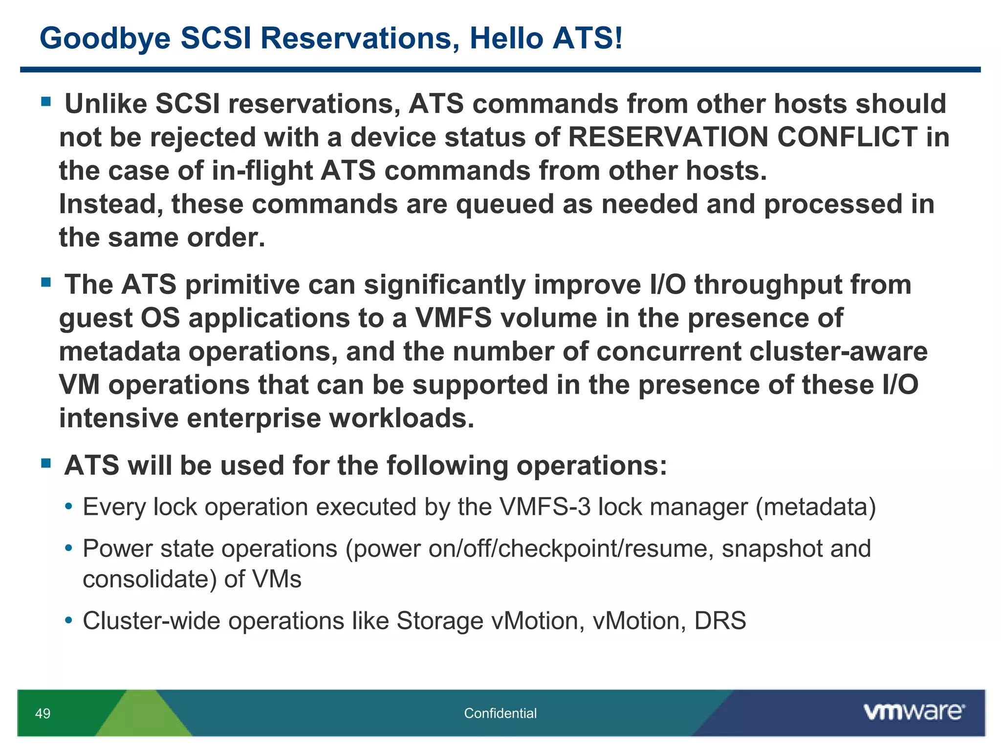 Goodbye SCSI Reservations, Hello ATS!Unlike SCSI reservations, ATS commands from other hosts should not be rejected with a device status of RESERVATION CONFLICT in the case of in-flight ATS commands from other hosts. Instead, these commands are queued as needed and processed in the same order.The ATS primitive can significantly improve I/O throughput from guest OS applications to a VMFS volume in the presence of metadata operations, and the number of concurrent cluster-aware VM operations that can be supported in the presence of these I/O intensive enterprise workloads.ATS will be used for the following operations:Every lock operation executed by the VMFS-3 lock manager (metadata)Power state operations (power on/off/checkpoint/resume, snapshot and consolidate) of VMsCluster-wide operations like Storage vMotion, vMotion, DRS 