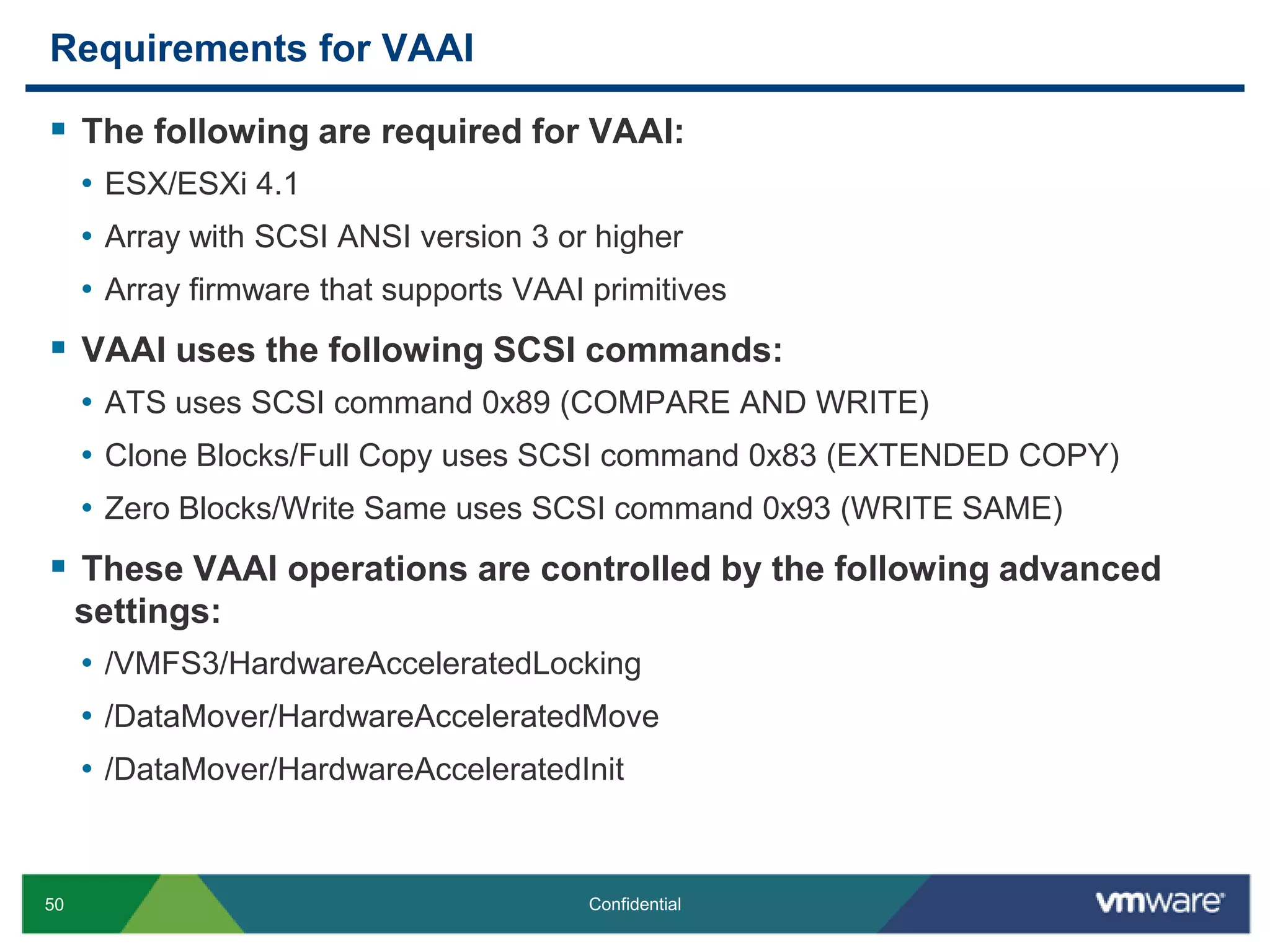 Requirements for VAAIThe following are required for VAAI:ESX/ESXi 4.1Array with SCSI ANSI version 3 or higherArray firmware that supports VAAI primitivesVAAI uses the following SCSI commands:ATS uses SCSI command 0x89 (COMPARE AND WRITE)Clone Blocks/Full Copy uses SCSI command 0x83 (EXTENDED COPY)Zero Blocks/Write Same uses SCSI command 0x93 (WRITE SAME)These VAAI operations are controlled by the following advanced settings:/VMFS3/HardwareAcceleratedLocking/DataMover/HardwareAcceleratedMove/DataMover/HardwareAcceleratedInit