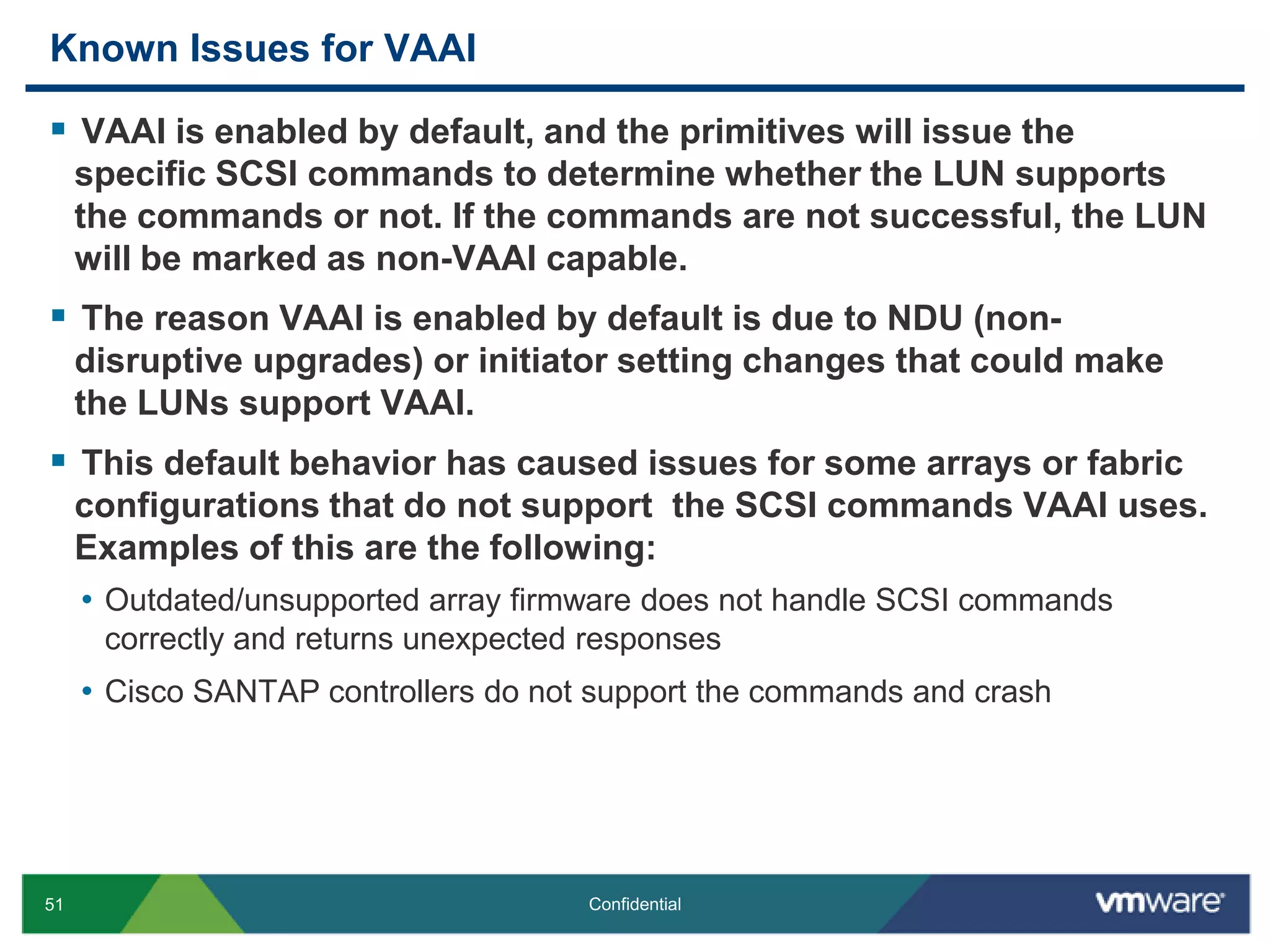 Known Issues for VAAIVAAI is enabled by default, and the primitives will issue the specific SCSI commands to determine whether the LUN supports the commands or not. If the commands are not successful, the LUN will be marked as non-VAAI capable.The reason VAAI is enabled by default is due to NDU (non-disruptive upgrades) or initiator setting changes that could make the LUNs support VAAI.This default behavior has caused issues for some arrays or fabric configurations that do not support  the SCSI commands VAAI uses. Examples of this are the following:Outdated/unsupported array firmware does not handle SCSI commands correctly and returns unexpected responsesCisco SANTAP controllers do not support the commands and crash