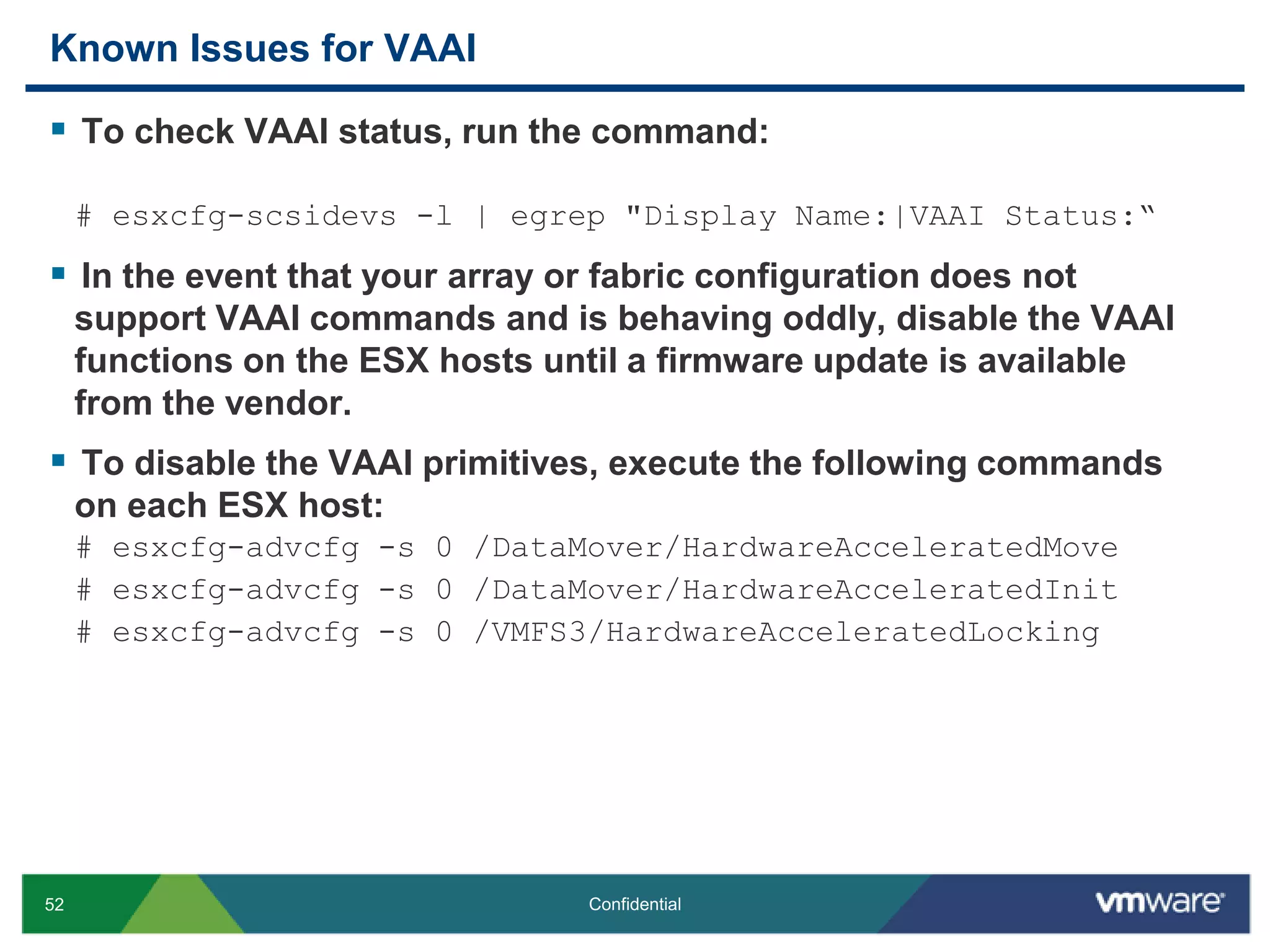 Known Issues for VAAITo check VAAI status, run the command:# esxcfg-scsidevs -l | egrep "Display Name:|VAAI Status:“In the event that your array or fabric configuration does not support VAAI commands and is behaving oddly, disable the VAAI functions on the ESX hosts until a firmware update is available from the vendor. To disable the VAAI primitives, execute the following commands on each ESX host:# esxcfg-advcfg -s 0 /DataMover/HardwareAcceleratedMove# esxcfg-advcfg -s 0 /DataMover/HardwareAcceleratedInit# esxcfg-advcfg -s 0 /VMFS3/HardwareAcceleratedLocking