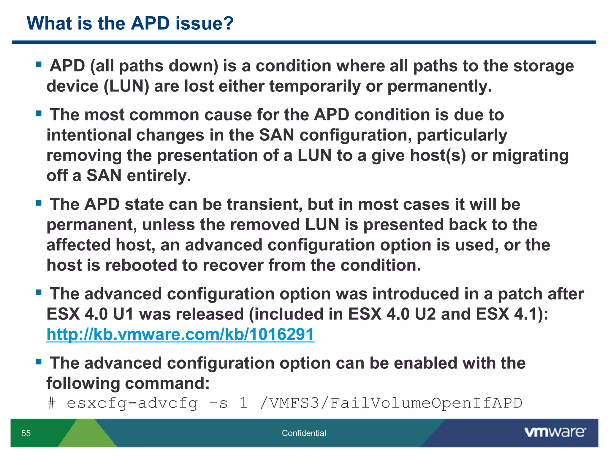 What is the APD issue?APD (all paths down) is a condition where all paths to the storage device (LUN) are lost either temporarily or permanently.The most common cause for the APD condition is due to intentional changes in the SAN configuration, particularly removing the presentation of a LUN to a give host(s) or migrating off a SAN entirely.The APD state can be transient, but in most cases it will be permanent, unless the removed LUN is presented back to the affected host, an advanced configuration option is used, or the host is rebooted to recover from the condition.The advanced configuration option was introduced in a patch after ESX 4.0 U1 was released (included in ESX 4.0 U2 and ESX 4.1):http://kb.vmware.com/kb/1016291The advanced configuration option can be enabled with the following command:# esxcfg-advcfg –s 1 /VMFS3/FailVolumeOpenIfAPD