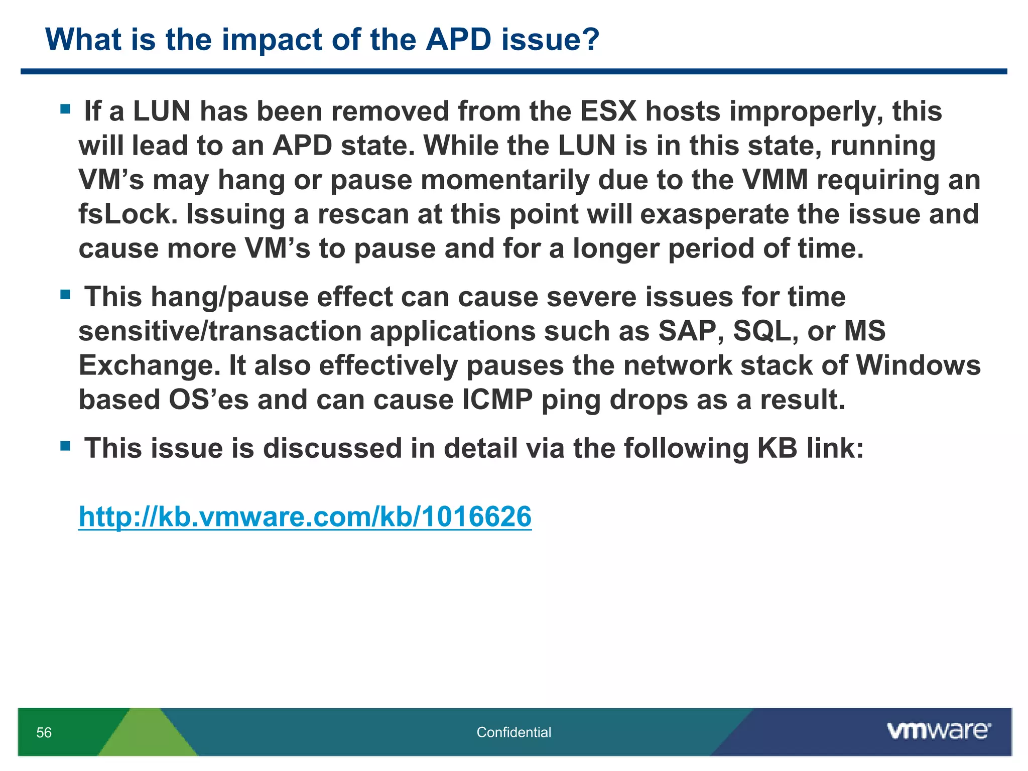 What is the impact of the APD issue?If a LUN has been removed from the ESX hosts improperly, this will lead to an APD state. While the LUN is in this state, running VM’s may hang or pause momentarily due to the VMM requiring an fsLock. Issuing a rescan at this point will exasperate the issue and cause more VM’s to pause and for a longer period of time.This hang/pause effect can cause severe issues for time sensitive/transaction applications such as SAP, SQL, or MS Exchange. It also effectively pauses the network stack of Windows based OS’es and can cause ICMP ping drops as a result.This issue is discussed in detail via the following KB link:http://kb.vmware.com/kb/1016626