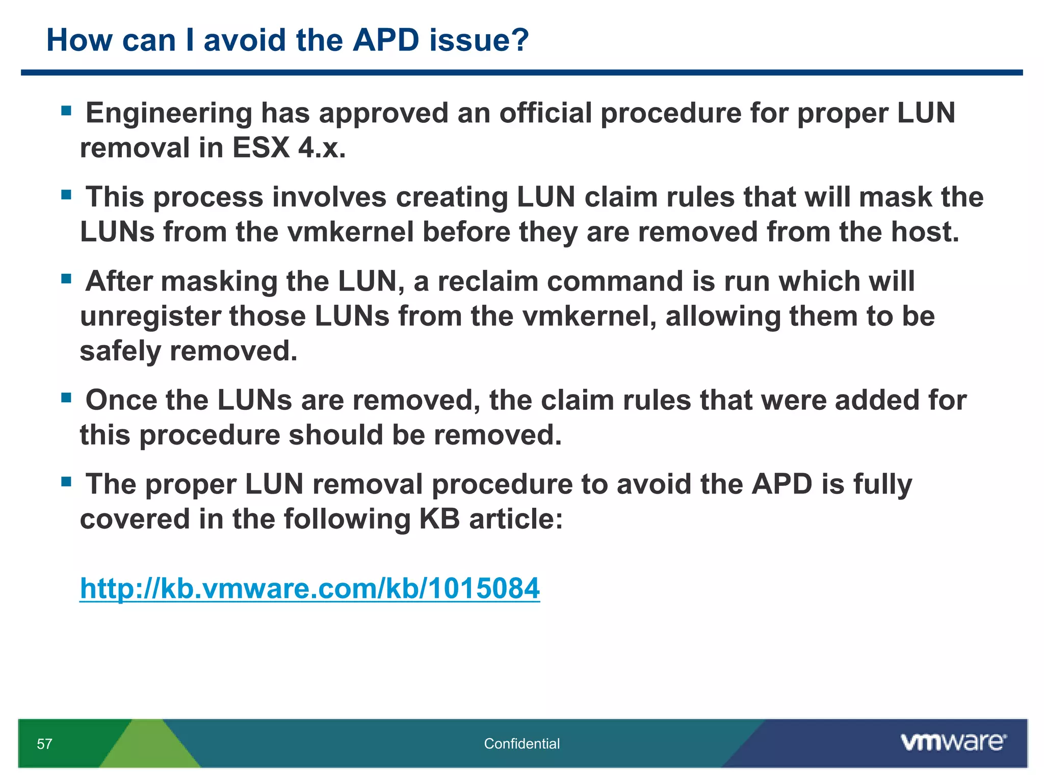 How can I avoid the APD issue?Engineering has approved an official procedure for proper LUN removal in ESX 4.x. This process involves creating LUN claim rules that will mask the LUNs from the vmkernel before they are removed from the host.After masking the LUN, a reclaim command is run which will unregister those LUNs from the vmkernel, allowing them to be safely removed.Once the LUNs are removed, the claim rules that were added for this procedure should be removed.The proper LUN removal procedure to avoid the APD is fully  covered in the following KB article:http://kb.vmware.com/kb/1015084