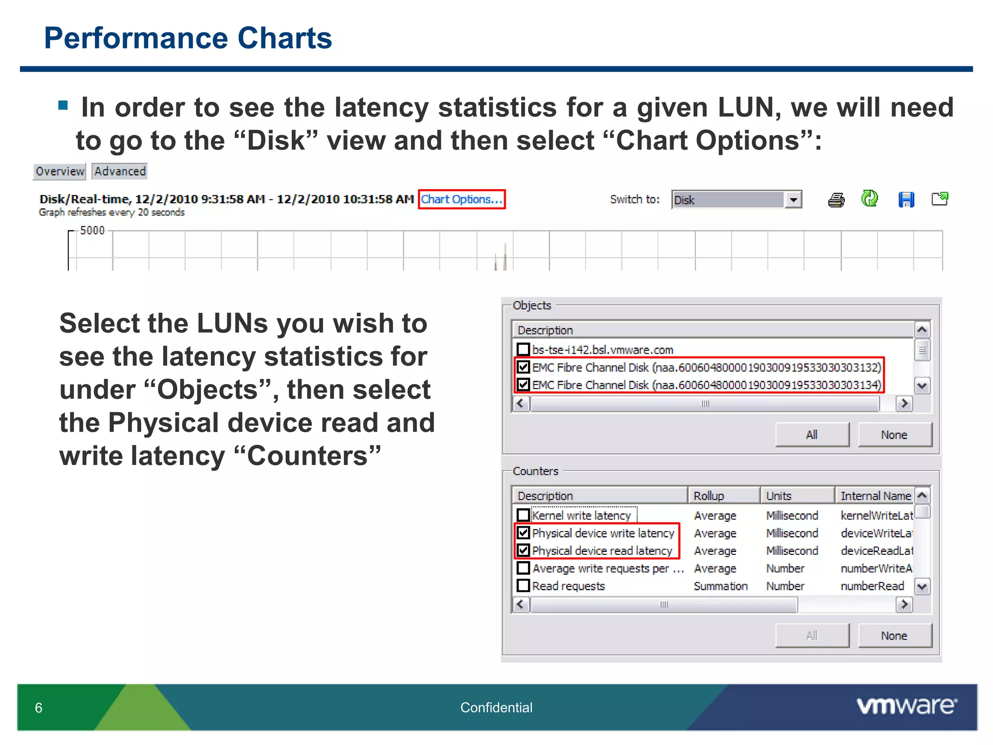 Performance ChartsIn order to see the latency statistics for a given LUN, we will need to go to the “Disk” view and then select “Chart Options”:Select the LUNs you wish to see the latency statistics for under “Objects”, then select the Physical device read and write latency “Counters”