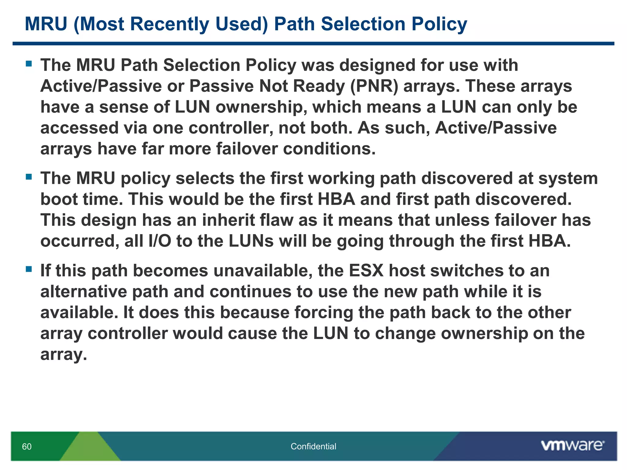 MRU (Most Recently Used) Path Selection PolicyThe MRU Path Selection Policy was designed for use with Active/Passive or Passive Not Ready (PNR) arrays. These arrays have a sense of LUN ownership, which means a LUN can only be accessed via one controller, not both. As such, Active/Passive arrays have far more failover conditions.The MRU policy selects the first working path discovered at system boot time. This would be the first HBA and first path discovered. This design has an inherit flaw as it means that unless failover has occurred, all I/O to the LUNs will be going through the first HBA.If this path becomes unavailable, the ESX host switches to an alternative path and continues to use the new path while it is available. It does this because forcing the path back to the other array controller would cause the LUN to change ownership on the array.