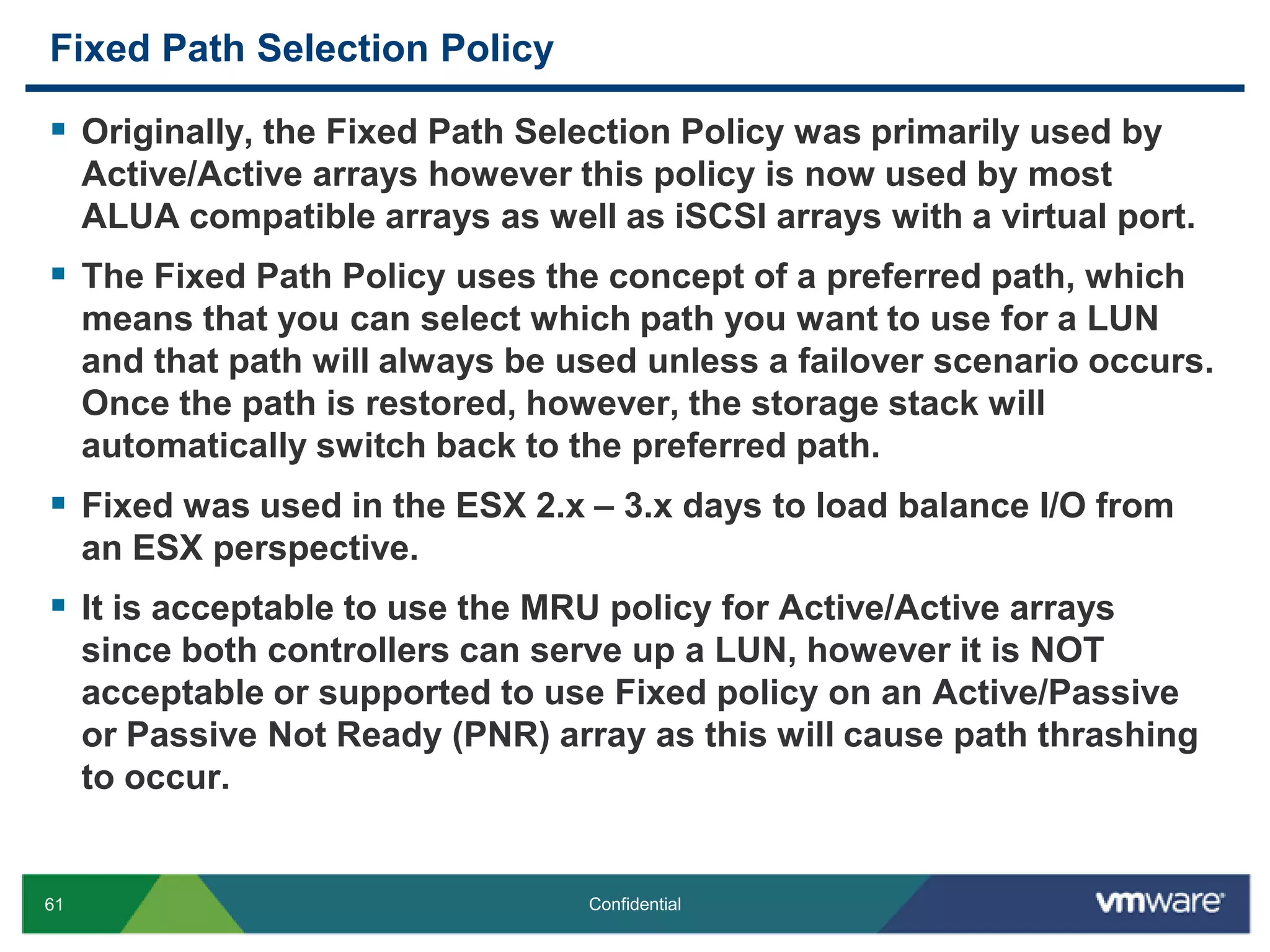 Fixed Path Selection PolicyOriginally, the Fixed Path Selection Policy was primarily used by Active/Active arrays however this policy is now used by most ALUA compatible arrays as well as iSCSI arrays with a virtual port.The Fixed Path Policy uses the concept of a preferred path, which means that you can select which path you want to use for a LUN and that path will always be used unless a failover scenario occurs. Once the path is restored, however, the storage stack will automatically switch back to the preferred path. Fixed was used in the ESX 2.x – 3.x days to load balance I/O from an ESX perspective.It is acceptable to use the MRU policy for Active/Active arrays since both controllers can serve up a LUN, however it is NOT acceptable or supported to use Fixed policy on an Active/Passive or Passive Not Ready (PNR) array as this will cause path thrashing to occur.