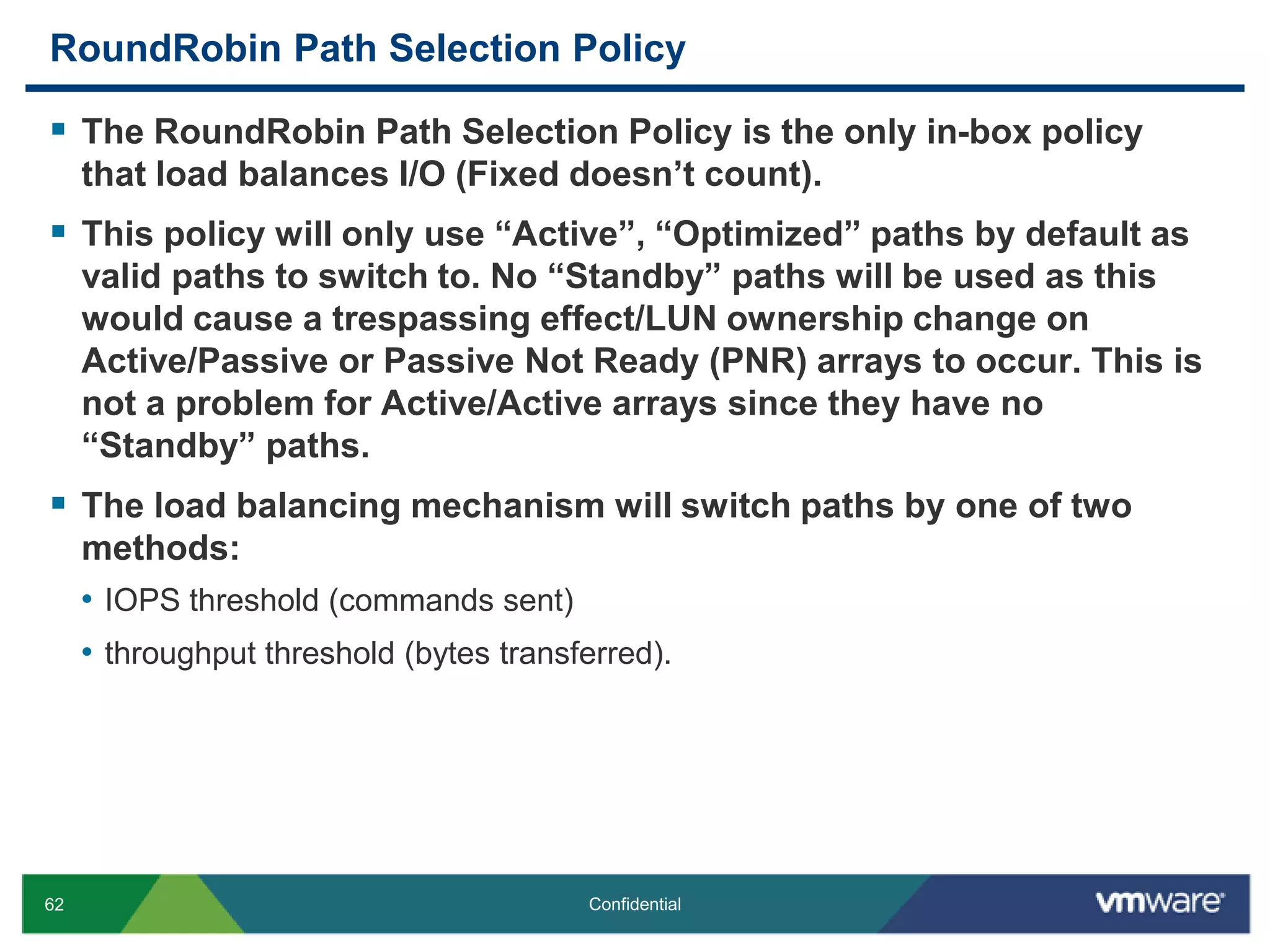 RoundRobin Path Selection PolicyThe RoundRobin Path Selection Policy is the only in-box policy that load balances I/O (Fixed doesn’t count).This policy will only use “Active”, “Optimized” paths by default as valid paths to switch to. No “Standby” paths will be used as this would cause a trespassing effect/LUN ownership change on Active/Passive or Passive Not Ready (PNR) arrays to occur. This is not a problem for Active/Active arrays since they have no “Standby” paths.The load balancing mechanism will switch paths by one of two methods: IOPS threshold (commands sent) throughput threshold (bytes transferred).