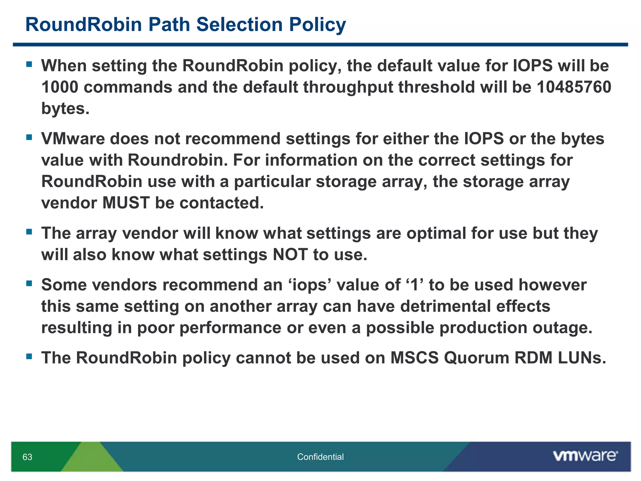 RoundRobin Path Selection PolicyWhen setting the RoundRobin policy, the default value for IOPS will be 1000 commands and the default throughput threshold will be 10485760 bytes.VMware does not recommend settings for either the IOPS or the bytes value with Roundrobin. For information on the correct settings for RoundRobin use with a particular storage array, the storage array vendor MUST be contacted.The array vendor will know what settings are optimal for use but they will also know what settings NOT to use.Some vendors recommend an ‘iops’ value of ‘1’ to be used however this same setting on another array can have detrimental effects resulting in poor performance or even a possible production outage.The RoundRobin policy cannot be used on MSCS Quorum RDM LUNs.