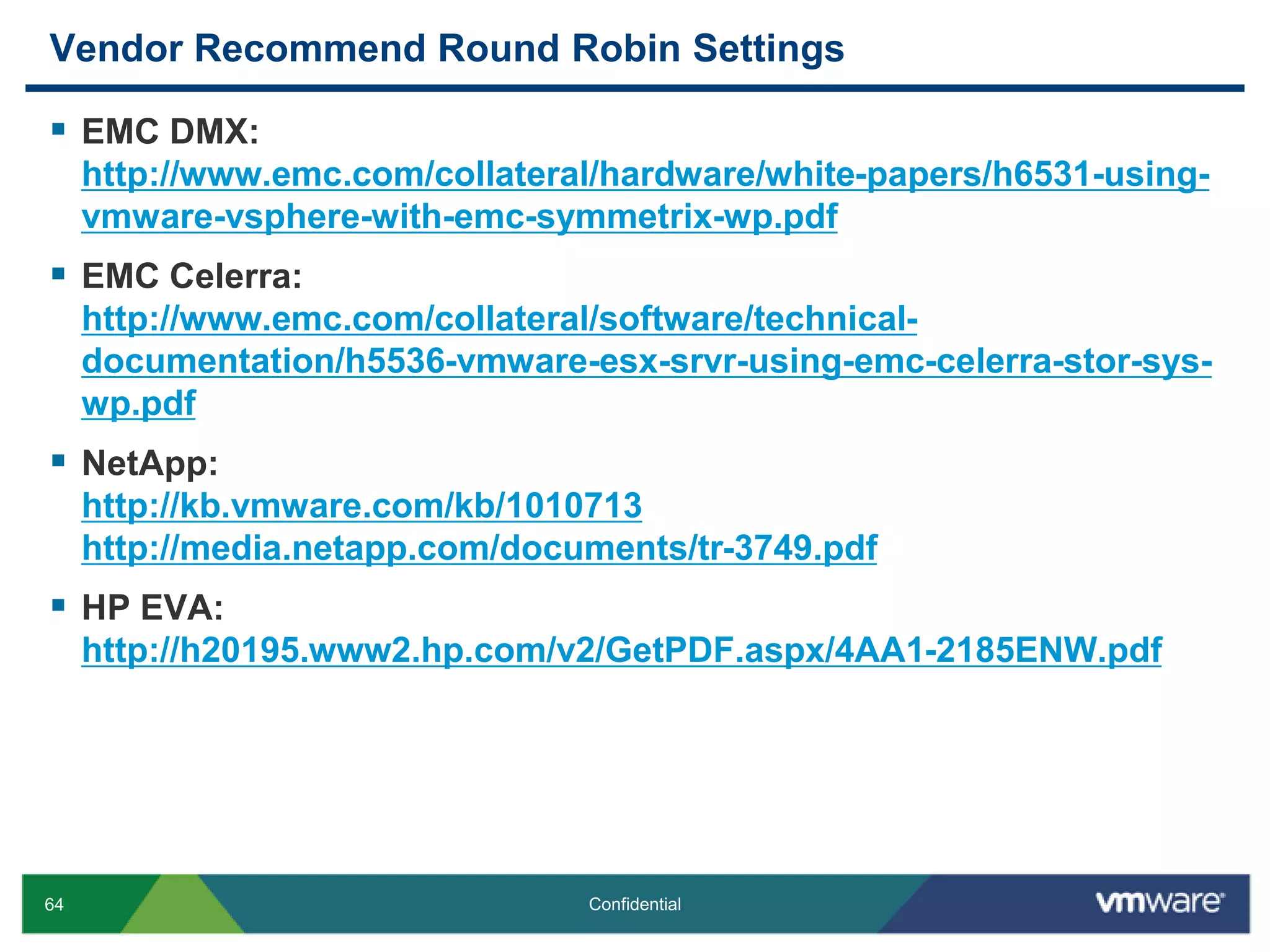 Vendor Recommend Round Robin SettingsEMC DMX:http://www.emc.com/collateral/hardware/white-papers/h6531-using-vmware-vsphere-with-emc-symmetrix-wp.pdfEMC Celerra:http://www.emc.com/collateral/software/technical-documentation/h5536-vmware-esx-srvr-using-emc-celerra-stor-sys-wp.pdfNetApp:http://kb.vmware.com/kb/1010713http://media.netapp.com/documents/tr-3749.pdfHP EVA:http://h20195.www2.hp.com/v2/GetPDF.aspx/4AA1-2185ENW.pdf