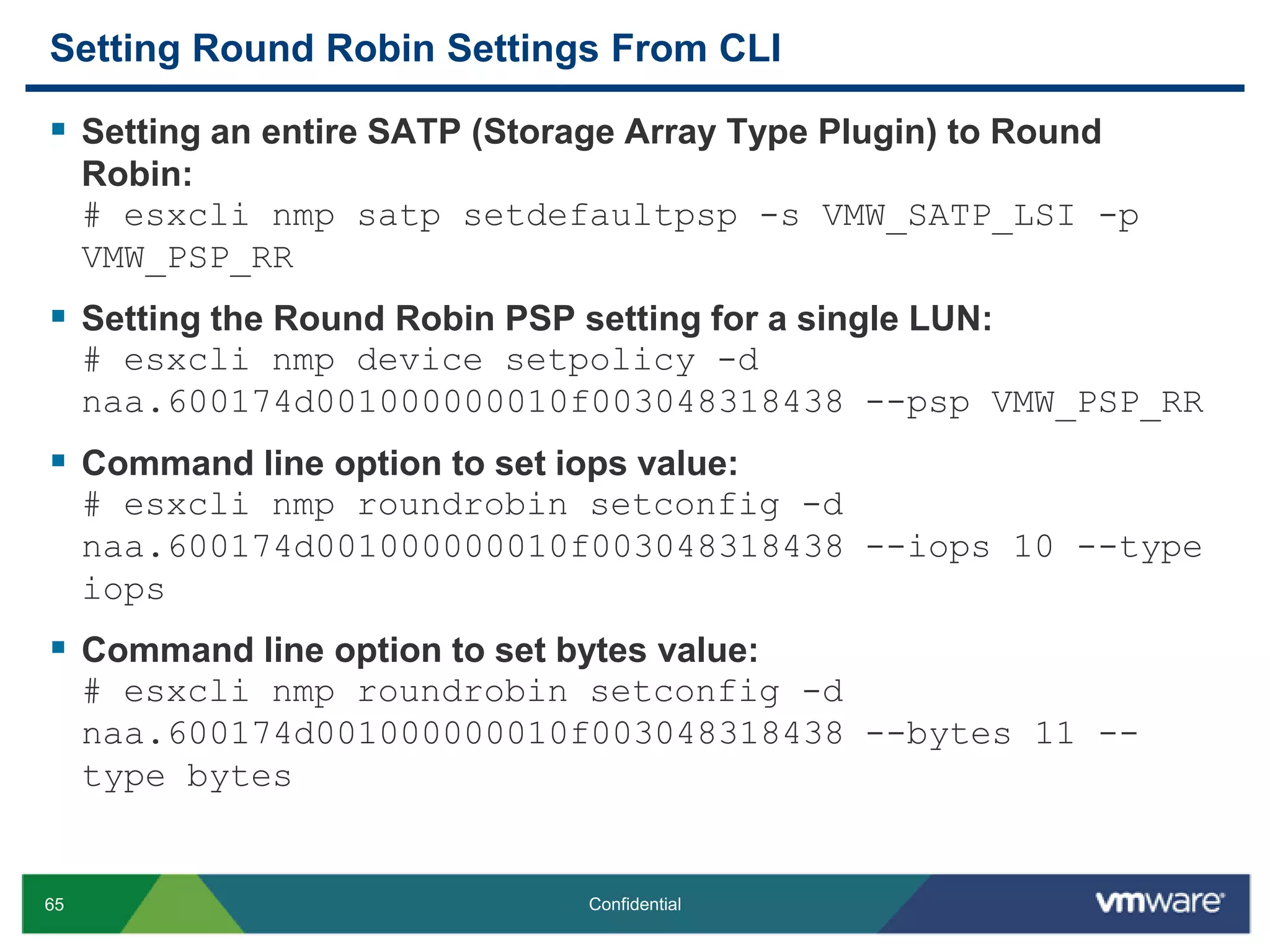 Setting Round Robin Settings From CLISetting an entire SATP (Storage Array Type Plugin) to Round Robin:# esxclinmpsatpsetdefaultpsp -s VMW_SATP_LSI -p VMW_PSP_RRSetting the Round Robin PSP setting for a single LUN:# esxclinmp device setpolicy -d naa.600174d001000000010f003048318438 --psp VMW_PSP_RRCommand line option to set iops value: # esxclinmproundrobinsetconfig -d naa.600174d001000000010f003048318438 --iops 10 --type iopsCommand line option to set bytes value:# esxclinmproundrobinsetconfig -d naa.600174d001000000010f003048318438 --bytes 11 --type bytes