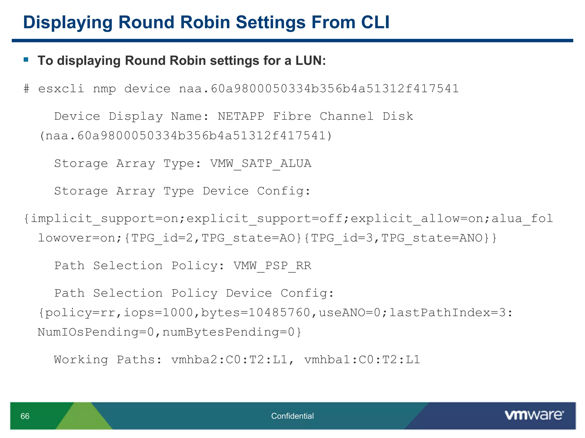 Displaying Round Robin Settings From CLITo displaying Round Robin settings for a LUN:# esxclinmp device naa.60a9800050334b356b4a51312f417541    Device Display Name: NETAPP Fibre Channel Disk (naa.60a9800050334b356b4a51312f417541)    Storage Array Type: VMW_SATP_ALUA    Storage Array Type Device Config: {implicit_support=on;explicit_support=off;explicit_allow=on;alua_followover=on;{TPG_id=2,TPG_state=AO}{TPG_id=3,TPG_state=ANO}}    Path Selection Policy: VMW_PSP_RR    Path Selection Policy Device Config: {policy=rr,iops=1000,bytes=10485760,useANO=0;lastPathIndex=3: NumIOsPending=0,numBytesPending=0}    Working Paths: vmhba2:C0:T2:L1, vmhba1:C0:T2:L1