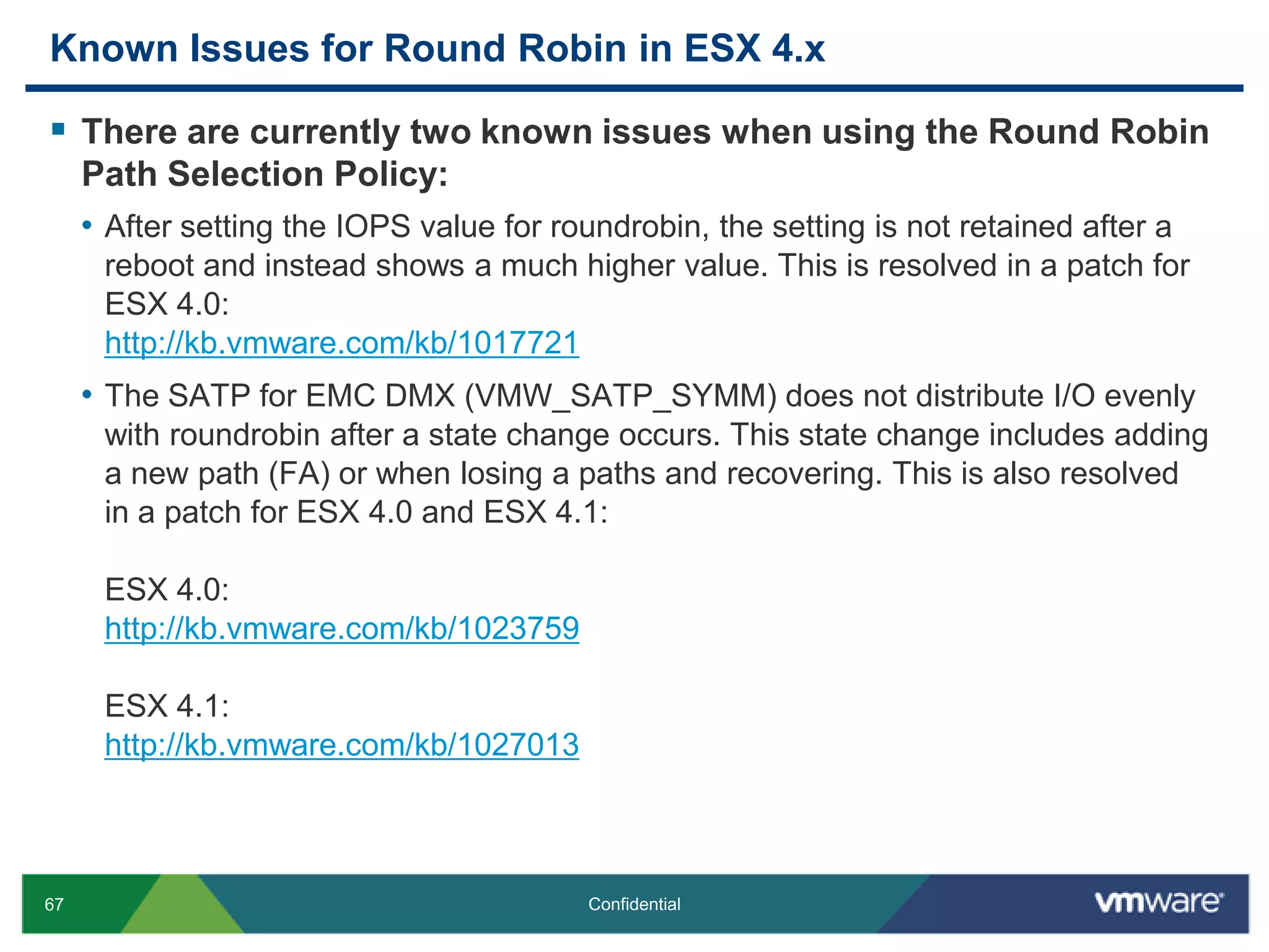 Known Issues for Round Robin in ESX 4.xThere are currently two known issues when using the Round Robin Path Selection Policy:After setting the IOPS value for roundrobin, the setting is not retained after a reboot and instead shows a much higher value. This is resolved in a patch for ESX 4.0:http://kb.vmware.com/kb/1017721The SATP for EMC DMX (VMW_SATP_SYMM) does not distribute I/O evenly with roundrobin after a state change occurs. This state change includes adding a new path (FA) or when losing a paths and recovering. This is also resolved in a patch for ESX 4.0 and ESX 4.1:ESX 4.0:http://kb.vmware.com/kb/1023759ESX 4.1:http://kb.vmware.com/kb/1027013