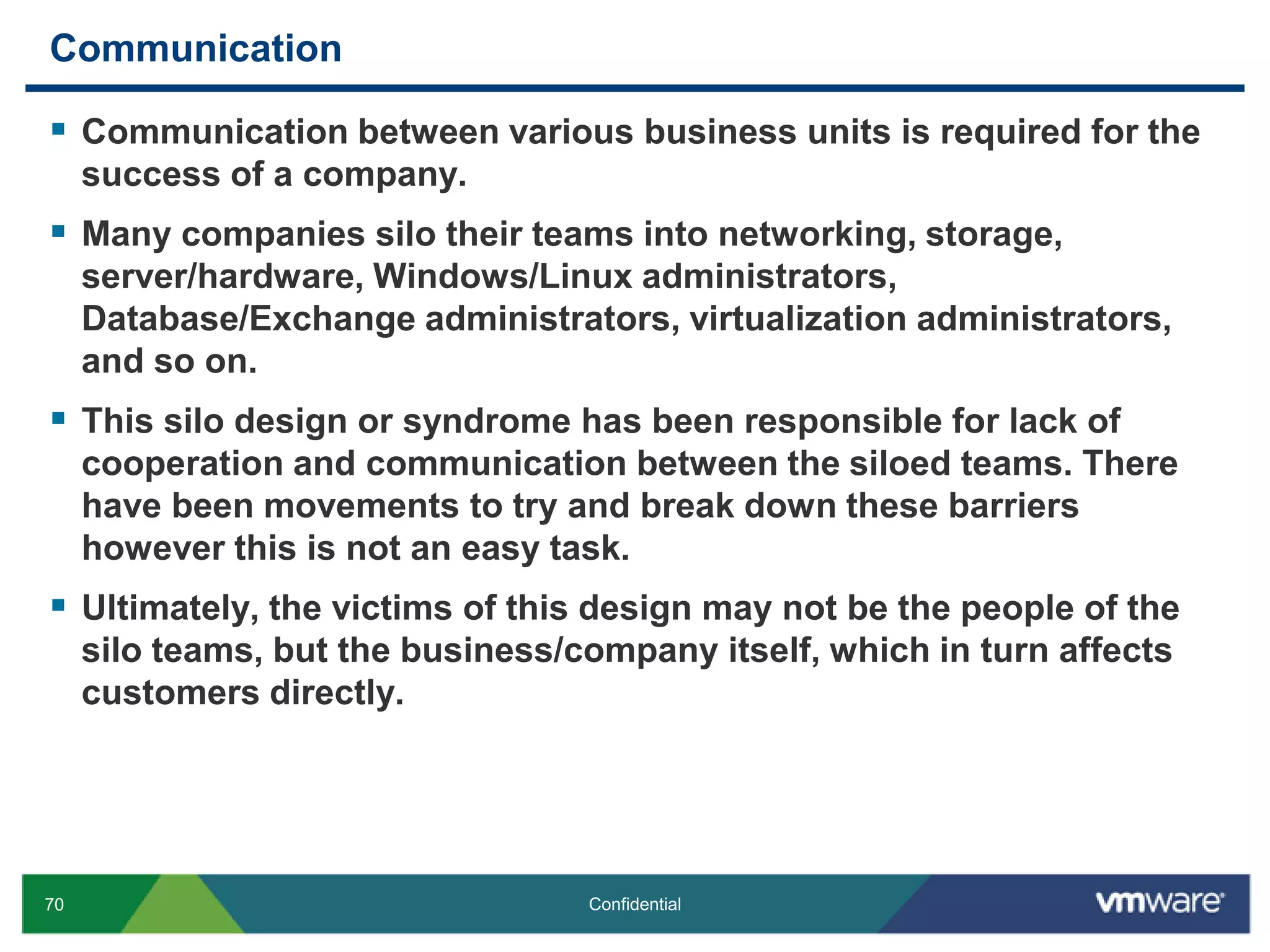 CommunicationCommunication between various business units is required for the success of a company. Many companies silo their teams into networking, storage, server/hardware, Windows/Linux administrators, Database/Exchange administrators, virtualization administrators, and so on.This silo design or syndrome has been responsible for lack of cooperation and communication between the siloed teams. There have been movements to try and break down these barriers however this is not an easy task. Ultimately, the victims of this design may not be the people of the silo teams, but the business/company itself, which in turn affects customers directly.