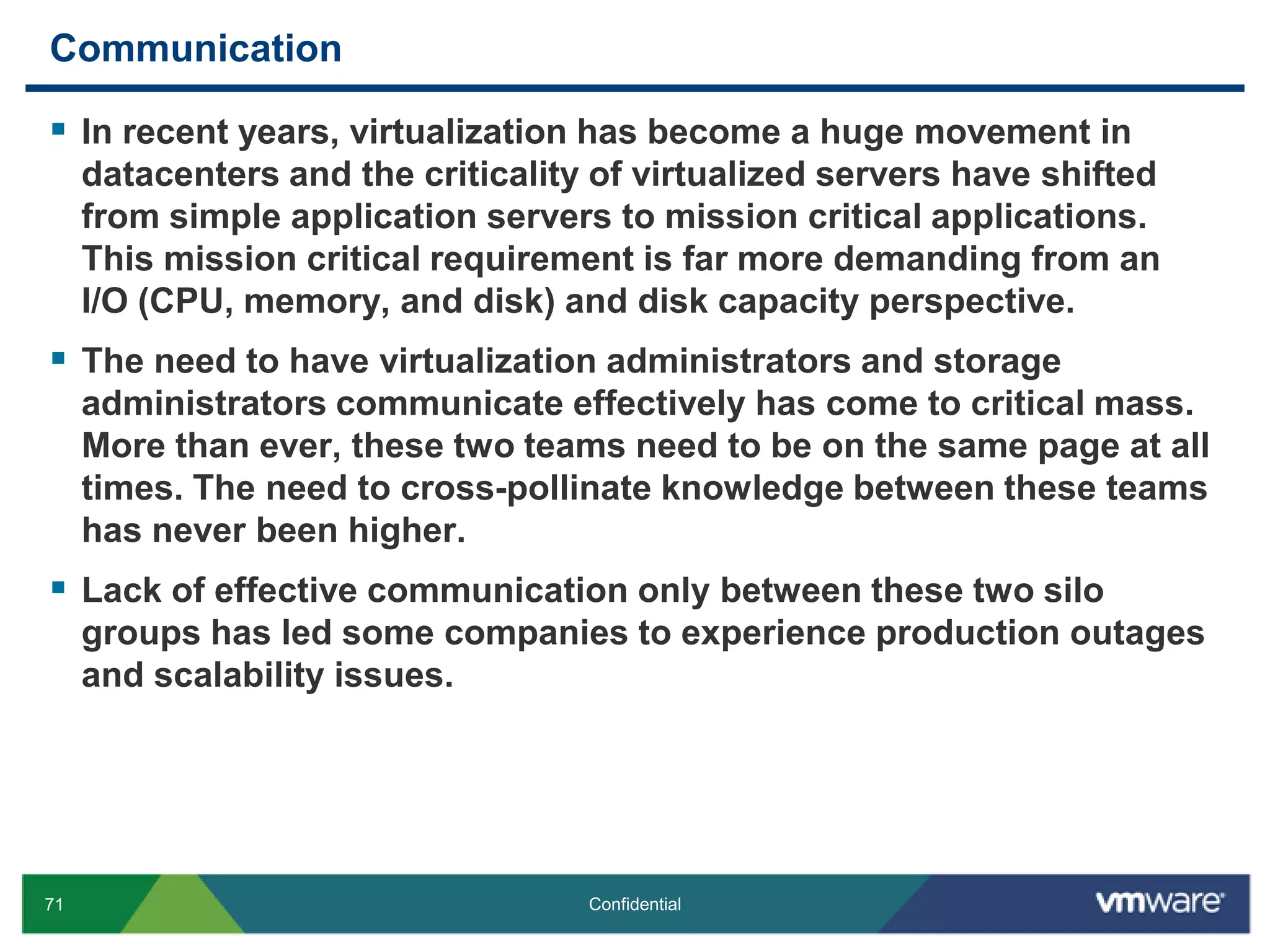 CommunicationIn recent years, virtualization has become a huge movement in datacenters and the criticality of virtualized servers have shifted from simple application servers to mission critical applications. This mission critical requirement is far more demanding from an I/O (CPU, memory, and disk) and disk capacity perspective.The need to have virtualization administrators and storage administrators communicate effectively has come to critical mass. More than ever, these two teams need to be on the same page at all times. The need to cross-pollinate knowledge between these teams has never been higher.Lack of effective communication only between these two silo groups has led some companies to experience production outages and scalability issues.