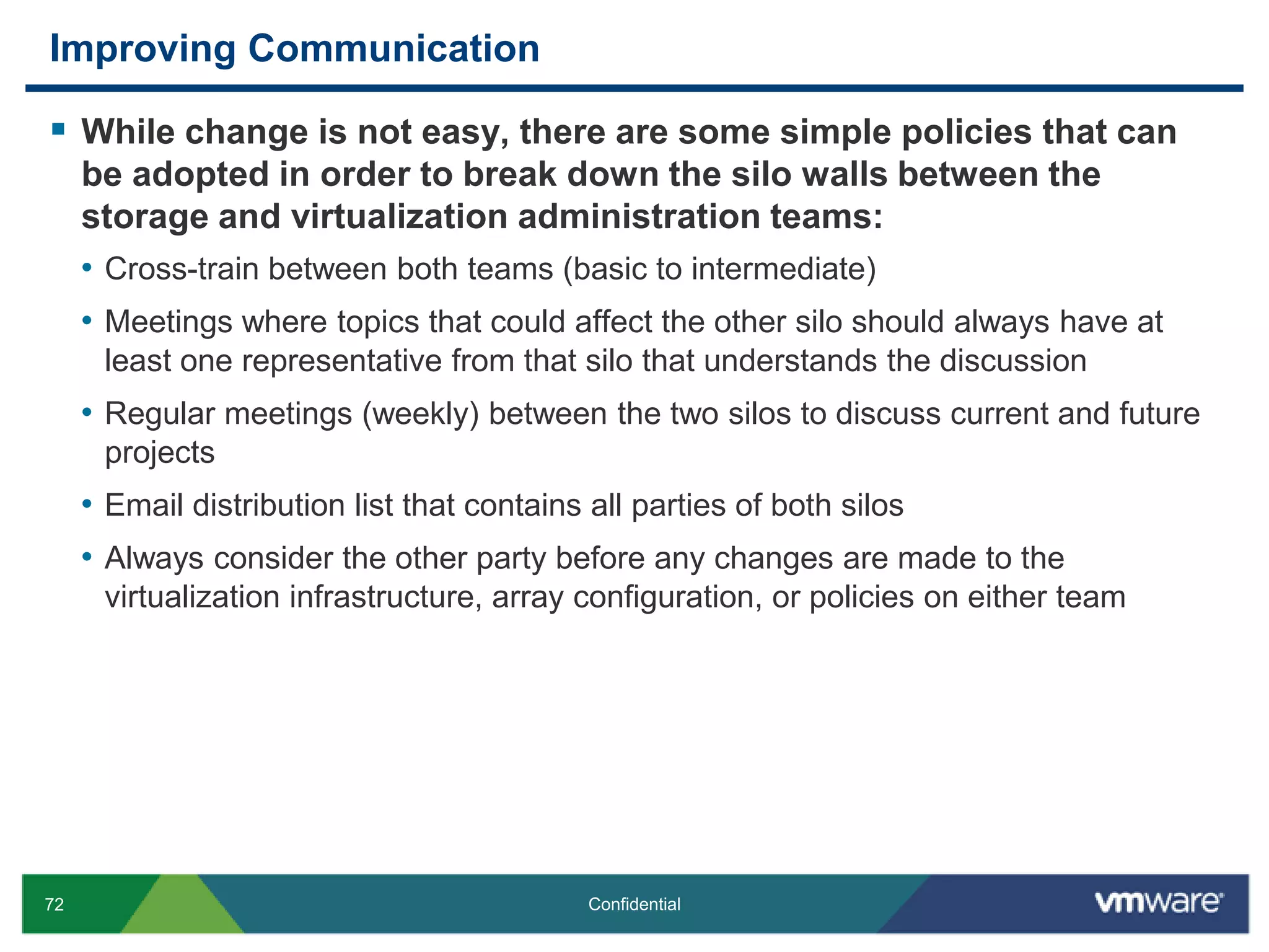 Improving CommunicationWhile change is not easy, there are some simple policies that can be adopted in order to break down the silo walls between the storage and virtualization administration teams:Cross-train between both teams (basic to intermediate)Meetings where topics that could affect the other silo should always have at least one representative from that silo that understands the discussionRegular meetings (weekly) between the two silos to discuss current and future projectsEmail distribution list that contains all parties of both silosAlways consider the other party before any changes are made to the virtualization infrastructure, array configuration, or policies on either team