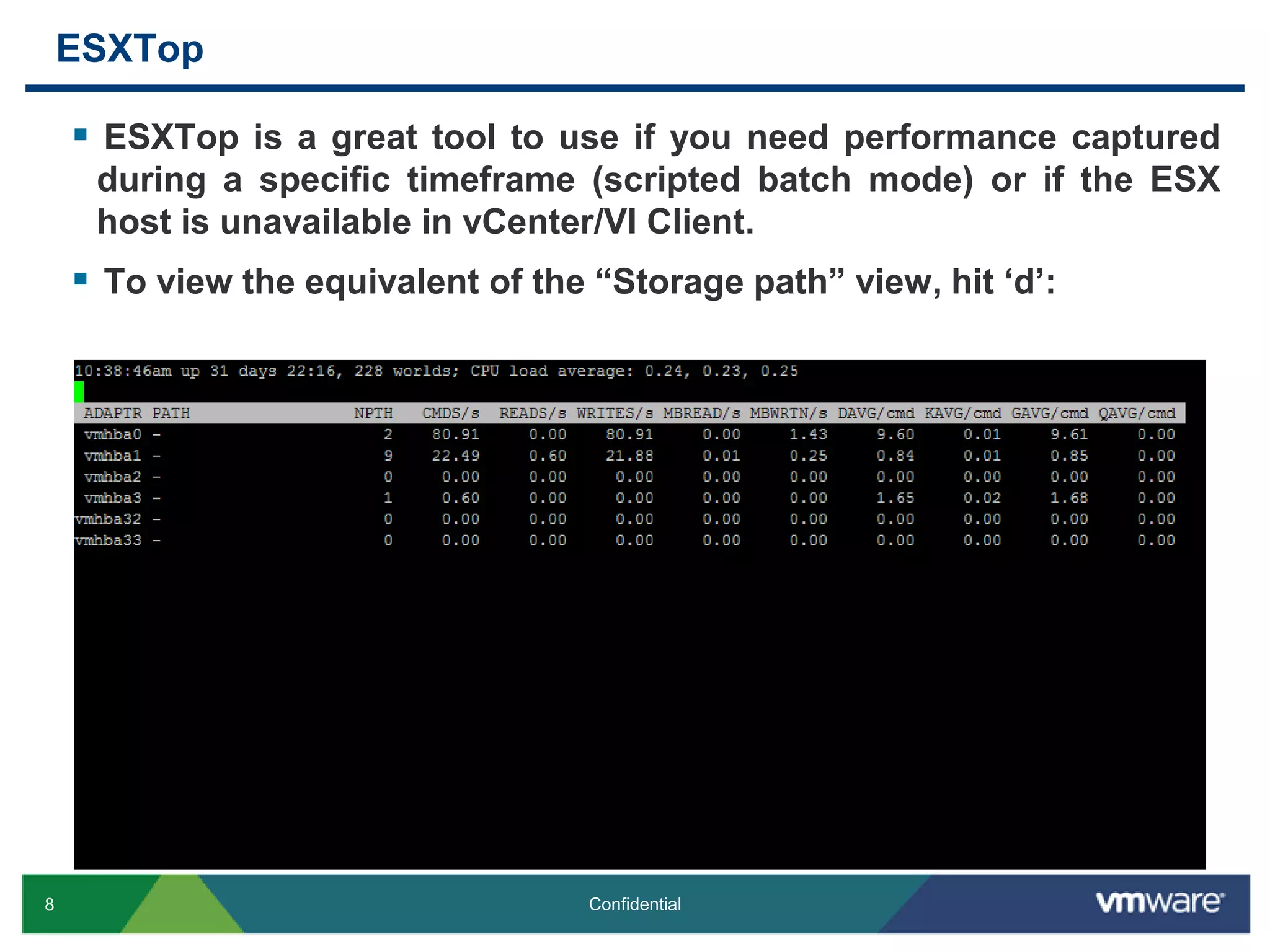 ESXTopESXTop is a great tool to use if you need performance captured during a specific timeframe (scripted batch mode) or if the ESX host is unavailable in vCenter/VI Client.To view the equivalent of the “Storage path” view, hit ‘d’: