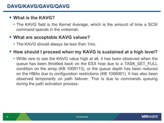 DAVG/KAVG/GAVG/QAVGWhat is the KAVG?The KAVG field is the Kernel Average, which is the amount of time a SCSI command spends in the vmkernel. What are acceptable KAVG values?The KAVG should always be less than 1ms.How should I proceed when my KAVG is sustained at a high level?While rare to see the KAVG value high at all, it has been observed when the queue has been throttled back on the ESX host due to a TASK_SET_FULL condition on the array (KB 1008113), or the queue depth has been reduced on the HBAs due to configuration restrictions (KB 1006001). It has also been observed temporarily on path failover. This is due to commands queuing during the path activation process.