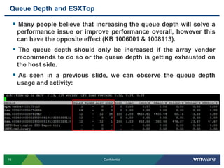 Queue Depth and ESXTopMany people believe that increasing the queue depth will solve a performance issue or improve performance overall, however this can have the opposite effect (KB 1006001 & 1008113). The queue depth should only be increased if the array vendor recommends to do so or the queue depth is getting exhausted on the host side.As seen in a previous slide, we can observe the queue depth usage and activity: