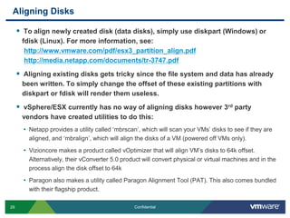 Aligning DisksTo align newly created disk (data disks), simply use diskpart (Windows) or fdisk (Linux). For more information, see:http://www.vmware.com/pdf/esx3_partition_align.pdfhttp://media.netapp.com/documents/tr-3747.pdfAligning existing disks gets tricky since the file system and data has already been written. To simply change the offset of these existing partitions with diskpart or fdisk will render them useless.vSphere/ESX currently has no way of aligning disks however 3rd party vendors have created utilities to do this:Netapp provides a utility called ‘mbrscan’, which will scan your VMs’ disks to see if they are aligned, and ‘mbralign’, which will align the disks of a VM (powered off VMs only).Vizioncore makes a product called vOptimizer that will align VM’s disks to 64k offset. Alternatively, their vConverter 5.0 product will convert physical or virtual machines and in the process align the disk offset to 64kParagon also makes a utility called Paragon Alignment Tool (PAT). This also comes bundled with their flagship product.