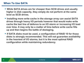 When To Use SATAWhile SATA drives are far cheaper than SCSI drives and usually higher in disk capacity, they simply do not perform at the same level as SCSI drives. Installing more write cache in the storage array can assist SATA drives through heavy I/O periods however that would make write cache the last line of defence to an I/O storm or increasing I/O load over time. It may only be a matter of time before write cache fills up and then begins the battle of destaging.If SATA disks must be used, a configuration of RAID 10 for those disks is strongly recommended. This will not guarantee availability in the heaviest of I/O storms, but it is the most optimal RAID configuration while maintaining redundancy.