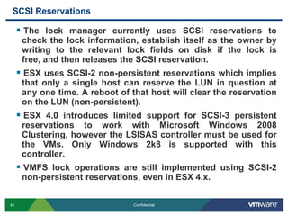 SCSI ReservationsThe lock manager currently uses SCSI reservations to check the lock information, establish itself as the owner by writing to the relevant lock fields on disk if the lock is free, and then releases the SCSI reservation.ESX uses SCSI-2 non-persistent reservations which implies that only a single host can reserve the LUN in question at any one time. A reboot of that host will clear the reservation on the LUN (non-persistent).ESX 4.0 introduces limited support for SCSI-3 persistent reservations to work with Microsoft Windows 2008 Clustering, however the LSISAS controller must be used for the VMs. Only Windows 2k8 is supported with this controller.VMFS lock operations are still implemented using SCSI-2 non-persistent reservations, even in ESX 4.x.