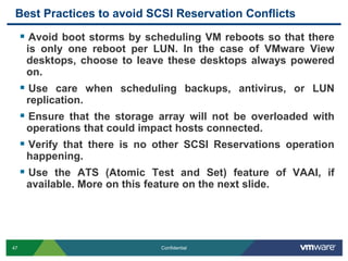 Best Practices to avoid SCSI Reservation ConflictsAvoid boot storms by scheduling VM reboots so that there is only one reboot per LUN. In the case of VMware View desktops, choose to leave these desktops always powered on.Use care when scheduling backups, antivirus, or LUN replication. Ensure that the storage array will not be overloaded with operations that could impact hosts connected.Verify that there is no other SCSI Reservations operation happening.Use the ATS (Atomic Test and Set) feature of VAAI, if available. More on this feature on the next slide.