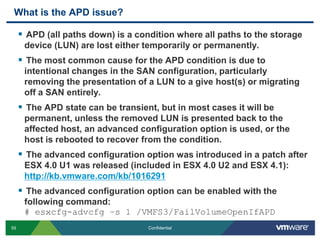 What is the APD issue?APD (all paths down) is a condition where all paths to the storage device (LUN) are lost either temporarily or permanently.The most common cause for the APD condition is due to intentional changes in the SAN configuration, particularly removing the presentation of a LUN to a give host(s) or migrating off a SAN entirely.The APD state can be transient, but in most cases it will be permanent, unless the removed LUN is presented back to the affected host, an advanced configuration option is used, or the host is rebooted to recover from the condition.The advanced configuration option was introduced in a patch after ESX 4.0 U1 was released (included in ESX 4.0 U2 and ESX 4.1):http://kb.vmware.com/kb/1016291The advanced configuration option can be enabled with the following command:# esxcfg-advcfg –s 1 /VMFS3/FailVolumeOpenIfAPD