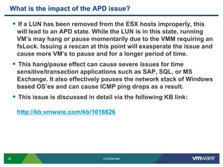 What is the impact of the APD issue?If a LUN has been removed from the ESX hosts improperly, this will lead to an APD state. While the LUN is in this state, running VM’s may hang or pause momentarily due to the VMM requiring an fsLock. Issuing a rescan at this point will exasperate the issue and cause more VM’s to pause and for a longer period of time.This hang/pause effect can cause severe issues for time sensitive/transaction applications such as SAP, SQL, or MS Exchange. It also effectively pauses the network stack of Windows based OS’es and can cause ICMP ping drops as a result.This issue is discussed in detail via the following KB link:http://kb.vmware.com/kb/1016626