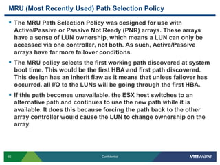 MRU (Most Recently Used) Path Selection PolicyThe MRU Path Selection Policy was designed for use with Active/Passive or Passive Not Ready (PNR) arrays. These arrays have a sense of LUN ownership, which means a LUN can only be accessed via one controller, not both. As such, Active/Passive arrays have far more failover conditions.The MRU policy selects the first working path discovered at system boot time. This would be the first HBA and first path discovered. This design has an inherit flaw as it means that unless failover has occurred, all I/O to the LUNs will be going through the first HBA.If this path becomes unavailable, the ESX host switches to an alternative path and continues to use the new path while it is available. It does this because forcing the path back to the other array controller would cause the LUN to change ownership on the array.