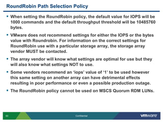 RoundRobin Path Selection PolicyWhen setting the RoundRobin policy, the default value for IOPS will be 1000 commands and the default throughput threshold will be 10485760 bytes.VMware does not recommend settings for either the IOPS or the bytes value with Roundrobin. For information on the correct settings for RoundRobin use with a particular storage array, the storage array vendor MUST be contacted.The array vendor will know what settings are optimal for use but they will also know what settings NOT to use.Some vendors recommend an ‘iops’ value of ‘1’ to be used however this same setting on another array can have detrimental effects resulting in poor performance or even a possible production outage.The RoundRobin policy cannot be used on MSCS Quorum RDM LUNs.
