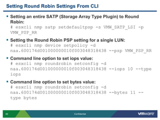 Setting Round Robin Settings From CLISetting an entire SATP (Storage Array Type Plugin) to Round Robin:# esxclinmpsatpsetdefaultpsp -s VMW_SATP_LSI -p VMW_PSP_RRSetting the Round Robin PSP setting for a single LUN:# esxclinmp device setpolicy -d naa.600174d001000000010f003048318438 --psp VMW_PSP_RRCommand line option to set iops value: # esxclinmproundrobinsetconfig -d naa.600174d001000000010f003048318438 --iops 10 --type iopsCommand line option to set bytes value:# esxclinmproundrobinsetconfig -d naa.600174d001000000010f003048318438 --bytes 11 --type bytes