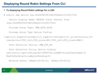 Displaying Round Robin Settings From CLITo displaying Round Robin settings for a LUN:# esxclinmp device naa.60a9800050334b356b4a51312f417541    Device Display Name: NETAPP Fibre Channel Disk (naa.60a9800050334b356b4a51312f417541)    Storage Array Type: VMW_SATP_ALUA    Storage Array Type Device Config: {implicit_support=on;explicit_support=off;explicit_allow=on;alua_followover=on;{TPG_id=2,TPG_state=AO}{TPG_id=3,TPG_state=ANO}}    Path Selection Policy: VMW_PSP_RR    Path Selection Policy Device Config: {policy=rr,iops=1000,bytes=10485760,useANO=0;lastPathIndex=3: NumIOsPending=0,numBytesPending=0}    Working Paths: vmhba2:C0:T2:L1, vmhba1:C0:T2:L1