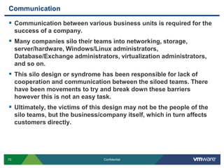 CommunicationCommunication between various business units is required for the success of a company. Many companies silo their teams into networking, storage, server/hardware, Windows/Linux administrators, Database/Exchange administrators, virtualization administrators, and so on.This silo design or syndrome has been responsible for lack of cooperation and communication between the siloed teams. There have been movements to try and break down these barriers however this is not an easy task. Ultimately, the victims of this design may not be the people of the silo teams, but the business/company itself, which in turn affects customers directly.