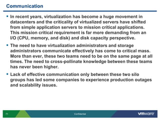 CommunicationIn recent years, virtualization has become a huge movement in datacenters and the criticality of virtualized servers have shifted from simple application servers to mission critical applications. This mission critical requirement is far more demanding from an I/O (CPU, memory, and disk) and disk capacity perspective.The need to have virtualization administrators and storage administrators communicate effectively has come to critical mass. More than ever, these two teams need to be on the same page at all times. The need to cross-pollinate knowledge between these teams has never been higher.Lack of effective communication only between these two silo groups has led some companies to experience production outages and scalability issues.