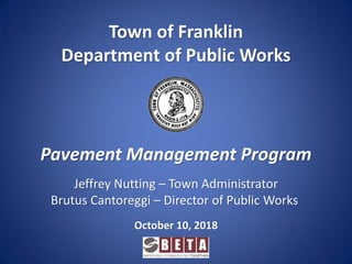 Pavement Management Program
Town of Franklin
Department of Public Works
October 10, 2018
Jeffrey Nutting – Town Administrator
Brutus Cantoreggi – Director of Public Works
 