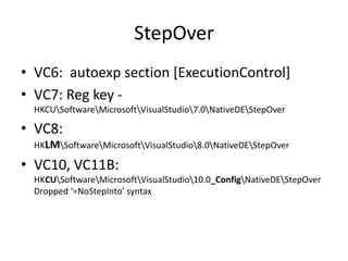 StepOver
• VC6: autoexp section [ExecutionControl]
• VC7: Reg key -
 HKCUSoftwareMicrosoftVisualStudio7.0NativeDEStepOver

• VC8:
 HKLMSoftwareMicrosoftVisualStudio8.0NativeDEStepOver

• VC10, VC11B:
 HKCUSoftwareMicrosoftVisualStudio10.0_ConfigNativeDEStepOver
 Dropped ‘=NoStepInto’ syntax
 