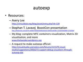 autoexp
• Resources:
  – Avery Lee
    http://virtualdub.org/blog/pivot/entry.php?id=120
  – Stephan T. Lavavej BoostCon presentation
    http://filetolink.com/d/?h=a456fc7fd3d35644edcbe5e764d1ba63&t=1315076450&f=17ad36ef

  – My blog: complete MFC containers visualization, Matrix 2D
    visualization, and more
    www.thetweaker.wordpress.org
  – A request to make autoexp official:
    http://visualstudio.uservoice.com/forums/121579-visual-
    studio/suggestions/2056273-support-debug-visualizers-through-
    autoexp-dat
 