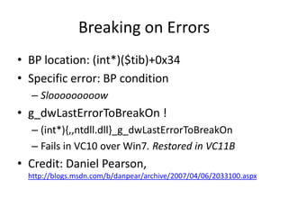 Breaking on Errors
• BP location: (int*)($tib)+0x34
• Specific error: BP condition
  – Slooooooooow
• g_dwLastErrorToBreakOn !
  – (int*){,,ntdll.dll}_g_dwLastErrorToBreakOn
  – Fails in VC10 over Win7. Restored in VC11B
• Credit: Daniel Pearson,
  http://blogs.msdn.com/b/danpear/archive/2007/04/06/2033100.aspx
 
