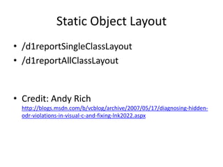 Static Object Layout
• /d1reportSingleClassLayout
• /d1reportAllClassLayout


• Credit: Andy Rich
  http://blogs.msdn.com/b/vcblog/archive/2007/05/17/diagnosing-hidden-
  odr-violations-in-visual-c-and-fixing-lnk2022.aspx
 