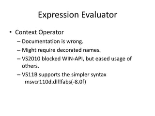 Expression Evaluator
• Context Operator
  – Documentation is wrong.
  – Might require decorated names.
  – VS2010 blocked WIN-API, but eased usage of
    others.
  – VS11B supports the simpler syntax
     msvcr110d.dll!fabs(-8.0f)
 