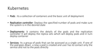 Kubernetes
• Pods : Its a collection of containers and the basic unit of deployment
• Replication controller: Deploys the specified number of pods and make sure
the system is in the desired state
• Deployments: It contains the details of the pods and the replication
controller It will deploy the replica sets which will deploy pods and in turn
deploy container
• Services: Its a group of pods that can be accessed as a single unit. If one of
the pod goes down. a new a pod is created and user has to contact only the
service and not to the pods directly
 