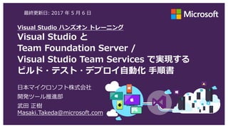Visual Studio ハンズオン トレーニング
Visual Studio と
Team Foundation Server /
Visual Studio Team Services で実現する
ビルド・テスト・デプロイ自動化 手順書
日本マイクロソフト株式会社
開発ツール推進部
武田 正樹
Masaki.Takeda@microsoft.com
最終更新日: 2017 年 6 月 10 日
 