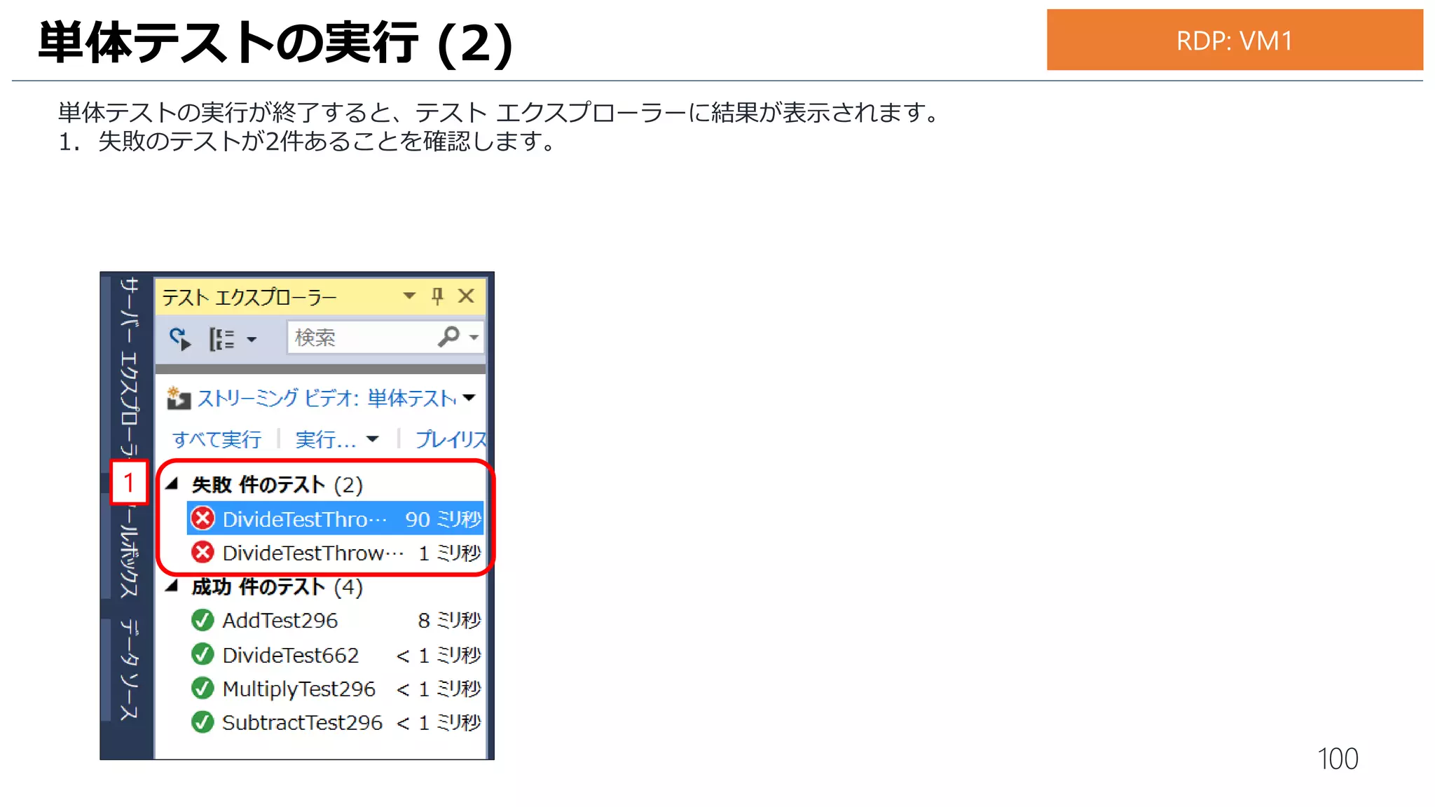 100
続いて、2件目の失敗テストの内容を確認します。
1. テスト エクスプローラーの [DivideTestThrowsOverflowExpection…] をダブルクリックします。
2. テストエクスプローラーの下側にエラーメッセージが表示されます。単体テストの失敗原因が int 最小値
(-2,147,483,648) を -1 で除算した結果 int の最大値 (2,147, 483,647) を超えてしまっていることを確認します。
単体テストの実行 (4)
1
2
お手元のPC
 