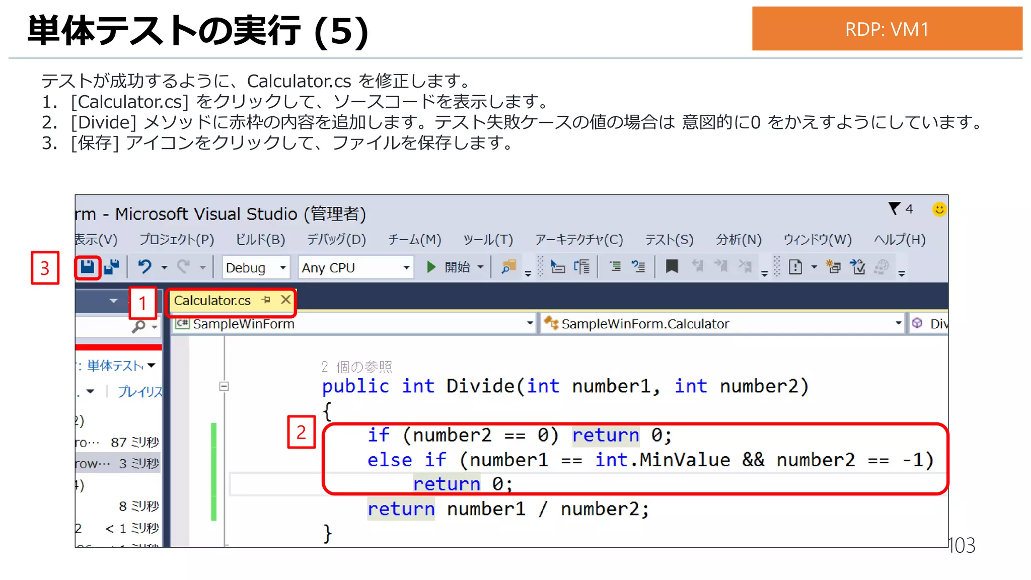 103
テストが成功するように、Calculator.cs を修正します。
1. [Calculator.cs] をクリックして、ソースコードを表示します。
2. [Divide] メソッドに赤枠の内容を追加します。テスト失敗ケースの値の場合は 意図的に0 をかえすようにしています。
3. [保存] アイコンをクリックして、ファイルを保存します。
4. 赤い[×] のアイコンが全て緑色の [✔]アイコンに変更されていることを確認します。
単体テストの実行 (7)
1
2
3
4
お手元のPC
 